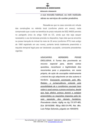ADVOCACIA & ASSOCIADOS
Advocacia e Assessoria
_______________________________________________
_______________________________________________
Rua do Escritório, 00 - sala 00 - Bairro - Cidade/UF - 00000-000. Tel/Fax: (00) 0000-
0000 / 0000-0000- e-mail: advogado@adv.oab.org.br
a sua moradia habitual, ou nele realizado
obras ou serviços de caráter produtivo.
Ressalte-se que no caso concreto em virtude
das construções no referido local (conforme planta em anexo), resta
comprovado que o autor se beneficia do prazo reduzido de DEZ ANOS previsto
no parágrafo único do artigo 1238 do CC, ainda que não seja sequer
necessário o uso da benesse prevista no dispositivo, haja vista que se encontra
na posse tranquila do imóvel há mais de 35 anos (conforme IPTU mais antigo
de 1980 registrado em seu nome), portanto tendo totalmente preenchido o
requisito temporal legal para ser declarado usucapido, consoante precedentes
vigentes:
USUCAPIÃO. HERDEIRO. POSSE
EXCLUSIVA. A Turma deu provimento ao
recurso especial para, dentre outras
questões, reconhecer a legitimidade dos
recorrentes para a propositura, em nome
próprio, de ação de usucapião relativamente
a imóvel de cujo adquirente um dos autores é
herdeiro. Consoante acentuado pelo Min.
Relator, a jurisprudência entende pela
possibilidade de o condômino usucapir bem
sobre o qual exerça a posse exclusiva, desde
que haja efetivo animus domini e estejam
preenchidos os requisitos impostos pela lei,
sem oposição dos demais herdeiros.
Precedente citado: AgRg no Ag 731.971-MS,
DJe 20/10/2008. REsp 668.131-PR, Rel. Min.
Luis Felipe Salomão, julgado em 19/8/2010.
 