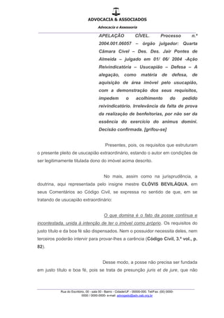 ADVOCACIA & ASSOCIADOS
Advocacia e Assessoria
_______________________________________________
_______________________________________________
Rua do Escritório, 00 - sala 00 - Bairro - Cidade/UF - 00000-000. Tel/Fax: (00) 0000-
0000 / 0000-0000- e-mail: advogado@adv.oab.org.br
APELAÇÃO CÍVEL. Processo n.º
2004.001.06057 – órgão julgador: Quarta
Câmara Cível – Des. Des. Jair Pontes de
Almeida – julgado em 01/ 06/ 2004 -Ação
Reivindicatória – Usucapião – Defesa – A
alegação, como matéria de defesa, de
aquisição de área imóvel pelo usucapião,
com a demonstração dos seus requisitos,
impedem o acolhimento do pedido
reivindicatório. Irrelevância da falta de prova
da realização de benfeitorias, por não ser da
essência do exercício do animus domini.
Decisão confirmada. [grifou-se]
Presentes, pois, os requisitos que estruturam
o presente pleito de usucapião extraordinário, estando o autor em condições de
ser legitimamente titulada dono do imóvel acima descrito.
No mais, assim como na jurisprudência, a
doutrina, aqui representada pelo insigne mestre CLÓVIS BEVILÁQUA, em
seus Comentários ao Código Civil, se expressa no sentido de que, em se
tratando de usucapião extraordinário:
O que domina é o fato da posse contínua e
incontestada, unida à intenção de ter o imóvel como próprio. Os requisitos do
justo título e da boa fé são dispensados. Nem o possuidor necessita deles, nem
terceiros poderão intervir para provar-lhes a carência (Código Civil, 3.º vol., p.
82).
Desse modo, a posse não precisa ser fundada
em justo título e boa fé, pois se trata de presunção juris et de jure, que não
 