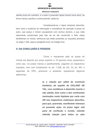 ADVOCACIA & ASSOCIADOS
Advocacia e Assessoria
_______________________________________________
_______________________________________________
Rua do Escritório, 00 - sala 00 - Bairro - Cidade/UF - 00000-000. Tel/Fax: (00) 0000-
0000 / 0000-0000- e-mail: advogado@adv.oab.org.br
admite prova em contrário, e o autor é possuidor desse imóvel como dono, de
forma mansa, pacífica e continuamente, repita-se.
Considerando-se o lapso temporal decorrido,
bem como a ausência de interrupção e inexistência de oposição à posse do
autor, que possui o imóvel usucapiendo com animus dominis, o que resta
claramente comprovado pelo fato de ter ele construído e feito várias
benfeitorias no imóvel, verifica-se que estão presentes os requisitos previstos
no artigo 1.238, caput e parágrafo único, do Código Civil.
V- DA CONCLUSÃO E PEDIDOS
Como o requerente está na posse do
imóvel ora descrito por prazo superior a 15 (quinze) anos, possuindo-o
como seu, na posse mansa e pacificamente, pagando os respectivos
impostos, vem com fundamento no art. 1.238, do CC, Cc art. 941 e
seguintes do CPC, promover a presente, requerendo digne-se
determinar:
a) a citação por edital de eventuais
herdeiros do espólio de CICLANO DE
TAL, com residência e domicílio incerto e
não sabido, bem como a dos confinantes
nominados nesta hipótese por carta com
AR nos respectivos endereços descritos,
para que, querendo, manifestem interesse
na presente ação, no prazo legal, sob
pena de confissão e revelia, valendo
referida citação para todos os atos
 