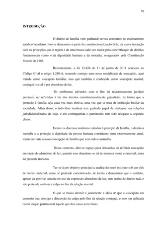 10
INTRODUÇÃO
O direito de familia vem ganhando novos contornos no ordenamento
juridico brasileiro. Isso se demonstra a partir da constitucionalização dele, da maior interação
com os principios que o regem e de uma busca cada vez maior pela concretização de direitos
fundamentais como o da diginidade humana e da moradia, assegurados pela Constituição
Federal de 1988.
Recentemente, a lei 12.424 de 11 de junho de 2011 acresceu ao
Código Civil o artigo 1.240-A, trazendo consigo uma nova modalidade de usucapião, aqui
tratada como usucapião familiar, mas que também é conhecida como usucapião marital,
conjugal, social e por abandono do lar.
Os problemas advindos com o fim do relacionamento juridico
precisam ser refletidos à luz dos direitos constitucionalmente garantidos, de forma que a
proteção à família seja cada vez mais efetiva, uma vez que se trata de instiuição basilar da
sociedade. Além disso, o indivíduo tambem tem ganhado papel de destaque nas relações
jurisdicionalizadas de hoje, e em contrapartida o patrimonio tem sido relegado a segundo
plano.
Dentre os diversos institutos voltados à proteção da família, o direito à
moradia e a proteção à dignidade da pessoa humana constituem tema extremamente atual,
tendo em vista a nova concepção de família que vem sido construída.
Nesse contexto, abre-se espaço para demandas da referida usucapião
em razão do abandono do lar, quando esse abandono se dá de maneira moral e material, tema
do presente trabalho.
Ter-se-á por objetivo principal a analise do novo instituto sob um viés
de direito material, como se pretende caracteriza-lo, de forma a demonstrar que o instituto,
apesar da possível atecnia no uso da expressão abandono de lar, tem cunho de direito real, e
não pretende analisar a culpa no fim da relação marital.
O que se busca dirimir é justamente a ideia de que a usucapião em
comento traz consigo a discussão da culpa pelo fim da relação conjugal, e vem ser aplicada
como sanção patrimonial àquele que deu causa ao termino.
 