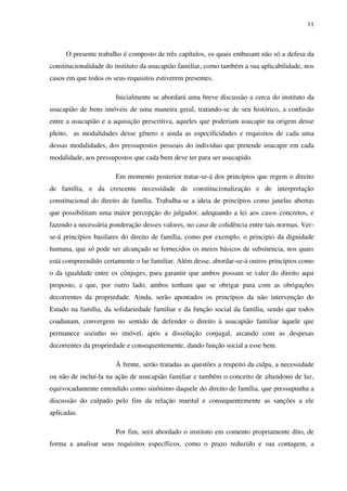 11
O presente trabalho é composto de três capítulos, os quais embasam não só a defesa da
constitucionalidade do instituto da usucapião familiar, como também a sua aplicabilidade, nos
casos em que todos os seus requisitos estiverem presentes.
Inicialmente se abordará uma breve discussão a cerca do instituto da
usucapião de bens imóveis de uma maneira geral, tratando-se de seu histórico, a confusão
entre a usucapião e a aquisição prescritiva, aqueles que poderiam usucapir na origem desse
pleito, as modalidades desse gênero e ainda as especificidades e requisitos de cada uma
dessas modalidades, dos pressupostos pessoais do individuo que pretende usucapir em cada
modalidade, aos pressupostos que cada bem deve ter para ser usucapido.
Em momento posterior tratar-se-á dos princípios que regem o direito
de família, e da crescente necessidade de constitucionalização e de interpretação
constitucional do direito de família. Trabalha-se a ideia de princípios como janelas abertas
que possibilitam uma maior percepção do julgador, adequando a lei aos casos concretos, e
fazendo a necessária ponderação desses valores, no caso de colidência entre tais normas. Ver-
se-á princípios basilares do direito de família, como por exemplo, o principio da dignidade
humana, que só pode ser alcançado se fornecidos os meios básicos de subsitencia, nos quais
está compreendido certamente o lar familiar. Além desse, abordar-se-á outros princípios como
o da igualdade entre os cônjuges, para garantir que ambos possam se valer do direito aqui
proposto, e que, por outro lado, ambos tenham que se obrigar para com as obrigações
decorrentes da propriedade. Ainda, serão apontados os princípios da não intervenção do
Estado na família, da solidariedade familiar e da função social da família, sendo que todos
coadunam, convergem no sentido de defender o direito à usucapião familiar àquele que
permanece sozinho no imóvel, após a dissolução conjugal, arcando com as despesas
decorrentes da propriedade e consequentemente, dando função social a esse bem.
À frente, serão tratadas as questões a respeito da culpa, a necessidade
ou não de incluí-la na ação de usucapião familiar e também o conceito de abandono de lar,
equivocadamente entendido como sinônimo daquele do direito de família, que pressupunha a
discussão do culpado pelo fim da relação marital e consequentemente as sanções a ele
aplicadas.
Por fim, será abordado o instituto em comento propriamente dito, de
forma a analisar seus requisitos específicos, como o prazo reduzido e sua contagem, a
 