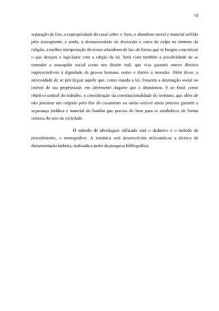 12
separação de fato, a copropriedade do casal sobre o bem, o abandono moral e material sofrido
pelo usucapiente, e ainda, a desnecessidade da discussão a cerca da culpa no termino da
relação, a melhor interpretação do termo abandono de lar, de forma que se busque concretizar
o que desejou o legislador com a edição da lei. Será visto também a possibilidade de se
entender a usucapião social como um direito real, que visa garantir outros direitos
imprescindíveis à dignidade da pessoa humana, como o direito à moradia. Além disso, a
necessidade de se privilegiar aquele que, como manda a lei, fomenta a destinação social ao
imóvel de sua propriedade, em detrimento daquele que o abandonou. E ao final, como
objetivo central do trabalho, a consideração da constitucionalidade do instituto, que além de
não procurar um culpado pelo fim do casamento ou união estável ainda procura garantir a
segurança jurídica e material da família que precisa do bem para se estabelecer de forma
mínima do seio da sociedade.
O método de abordagem utilizado será o dedutivo e o método de
procedimento, o monográfico. A temática será desenvolvida utilizando-se a técnica de
documentação indireta, realizada a partir da pesquisa bibliográfica.
 