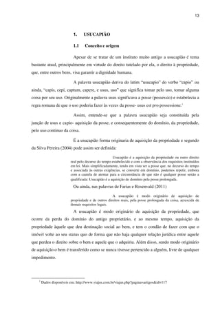 13
1. USUCAPIÃO
1.1 Conceito e origem
Apesar de se tratar de um instituto muito antigo a usucapião é tema
bastante atual, principalmente em virtude do direito tutelado por ela, o direito à propriedade,
que, entre outros bens, visa garantir a dignidade humana.
A palavra usucapião deriva do latim “usucapio” do verbo “capio” ou
ainda, “capis, cepi, captum, capere, e usus, uso” que significa tomar pelo uso, tomar alguma
coisa por seu uso. Originalmente a palavra usus significava a posse (possessio) e estabelecia a
regra romana de que o uso poderia fazer às vezes da posse- usus est pro possessione.1
Assim, entende-se que a palavra usucapião seja constituída pela
junção de usus e capio- aquisição da posse, e consequentemente do domínio, da propriedade,
pelo uso continuo da coisa.
É a usucapião forma originaria de aquisição da propriedade e segundo
da Silva Pereira (2004) pode assim ser definida:
Usucapião é a aquisição da propriedade ou outro direito
real pelo decurso do tempo estabelecido e com a observância dos requisitos instituídos
em lei. Mais simplificadamente, tendo em vista ser a posse que, no decurso do tempo
e associada às outras exigências, se converte em domínio, podemos repetir, embora
com a cautela de atentar para a circunstância de que não é qualquer posse senão a
qualificada: Usucapião é a aquisição do domínio pela posse prolongada.
Ou ainda, nas palavras de Farias e Rosenvald (2011)
A usucapião é modo originário de aquisição de
propriedade e de outros direitos reais, pela posse prolongada da coisa, acrescida de
demais requisitos legais.
A usucapião é modo originário de aquisição da propriedade, que
ocorre da perda do domínio do antigo proprietário, e ao mesmo tempo, aquisição da
propriedade àquele que deu destinação social ao bem, e tem o condão de fazer com que o
imóvel volte ao seu status quo de forma que não haja qualquer relação jurídica entre aquele
que perdeu o direito sobre o bem e aquele que o adquiriu. Além disso, sendo modo originário
de aquisição o bem é transferido como se nunca tivesse pertencido a alguém, livre de qualquer
impedimento.
1
Dados disponíveis em: http://www.viajus.com.br/viajus.php?pagina=artigos&id=117
 