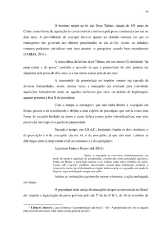 14
O instituto surgiu na lei das Doze Tábuas, datada de 455 antes de
Cristo, como forma de aquisição de coisas móveis e imóveis pela posse continuada por um ou
dois anos. A possibilidade de usucapir dava-se apenas ao cidadão romano, eis que os
estrangeiros não gozavam dos direitos preceituados no ius civille. Assim, os cidadãos
romanos poderiam reivindicar seus bens perante os peregrinos quando bem entendessem
(FARIAS, 2011).
A sexta tábua, da lei das doze Tábuas, em seu inciso III, intitulado “da
propriedade e da posse” continha a previsão de que a propriedade do solo poderia ser
adquirida pela posse de dois anos, e a das outras coisas pela de um ano.2
A transmissão da propriedade no império romano era cercada de
diversas formalidades, assim, muitas vezes a usucapião era utilizada para convalidar
aquisições formalmente nulas ou aquelas ineficazes por vício ou defeito de legitimação,
quando presente a boa fé do possuidor.
Com o tempo, o estrangeiro que não tinha direito à usucapião em
Roma, passou a ter reconhecido o direito a uma espécie de prescrição, que servia como uma
forma de exceção fundada na posse e como defesa contra ações reivindicatórias, mas essa
prescrição não implicava perda de propriedade.
Passado o tempo, em 528 d.C., Justiniano fundiu os dois institutos, o
da prescrição e o da usucapião em um só, o da usucapião, já que não mais existiam as
diferenças entre a propriedade civil dos romanos e a dos peregrinos.
Lecionam Farias e Rosenvald (2011)
Assim, a usucapião se converteu, simultaneamente, em
modo de perda e aquisição de propriedade, considerada como prescrição aquisitiva.
Ainda em Roma, a prescrição passou a ser isolada como meio extintivo de ações.
Assim, sob o mesmo vocábulo, praescriptio, surgem duas instituições jurídicas: a
primeira de caráter geral destinada a extinguir todas as ações e a segunda, um modo de
adquirir, representado pelo antigo usucapião.
Ambas as instituições partiam do mesmo elemento: a ação prolongada
no tempo.
O precedente mais antigo da usucapião de que se tem noticia no Brasil
diz respeito a legitimação da posse prevista pelo art. 5º da lei nº 601, de 18 de setembro de
2
Tábua 6ª, inciso III, que se intitula “Da propriedade e da posse”: “III – A propriedade do solo se adquire
pela posse de dois anos; e das outras coisas, pela de um ano”.
 
