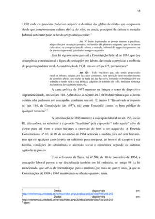 15
1850, onde os posseiros poderiam adquirir o domínio das glebas devolutas que ocupassem
desde que comprovassem cultura efetiva do solo, ou ainda, princípios de cultura e moradia
habitual conforme pode-se ler do artigo abaixo citado: 3
Art. 5º Serão legitimadas as posses mansas e pacificas,
adquiridas por ocupação primaria, ou havidas do primeiro ocupante, que se acharem
cultivadas, ou com principio de cultura, e morada, habitual do respectivo posseiro, ou
de quem o represente, guardadas as regras seguintes:
Esta lei vigorou neste país até a Constituição Federal de 1934, que deu
abrangência constitucional a figura da usucapião pro labore, destinada a propiciar a melhoria
do pequeno produtor rural. A constituição de 1934, em seu artigo 125, preconizava:4
Art 125 - Todo brasileiro que, não sendo proprietário
rural ou urbano, ocupar, por dez anos contínuos, sem oposição nem reconhecimento
de domínio alheio, um trecho de terra até dez hectares, tornando-o produtivo por seu
trabalho e tendo nele a sua morada, adquirirá o domínio do solo, mediante sentença
declaratória devidamente transcrita.
A carta politica de 1937 manteve na íntegra o texto do dispositivo
supramencionado, em seu art. 148. Além disso, o decreto-lei 710/38 determinava que as terras
estatais não pudessem ser usucapidas, conforme seu art. 12, inciso I: “Ressalvado o disposto
no Art. 148, da Constituição (de 1937), não corre Usucapião contra os bens público de
qualquer natureza”.5
A constituição de 1946 manteve a usucapião laboral no art. 156, inciso
III, alterando-a, ao substituir a expressão “brasileiro” pela expressão “ todo aquele” além de
elevar para até vinte e cinco hectares a extensão do bem a ser adquirido. A Emenda
Constitucional nº 10, de 09 de novembro de 1964 acresceu a medida para até cem hectares,
mas que em qualquer caso deveria ser suficiente para assegurar, ao homem do campo e à sua
família, condições de subsistência e ascensão social e econômica segundo os sistemas
agrícolas regionais.
Com o Estatuto da Terra, lei nº 504, de 30 de novembro de 1964, a
usucapião laboral passou a ser disciplinada também em lei ordinária, no artigo 98 da lei
mencionada, que serviu de normatização para o instituto por mais de quinze anos, já que as
Constituições de 1969 e 1967 mantiveram-se silentes quanto o tema.
3
Dados disponíveis em:
http://intertemas.unitoledo.br/revista/index.php/Juridica/article/viewFile/248/242
4
Dados disponíveis em:
http://intertemas.unitoledo.br/revista/index.php/Juridica/article/viewFile/248/242
5
idem
 