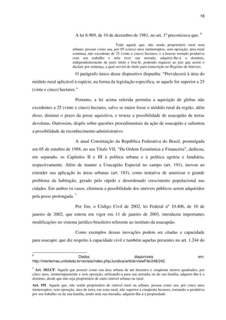 16
A lei 6.969, de 10 de dezembro de 1981, no art. 1º preconizava que: 6
Todo aquele que, não sendo proprietário rural nem
urbano, possuir como sua, por 05 (cinco) anos ininterruptos, sem oposição, área rural
contínua, não excedente de 25 (vinte e cinco) hectares, e a houver tornado produtiva
com seu trabalho e nela tiver sua morada, adquirir-lhe-á o domínio,
independentemente de justo título e boa-fé, podendo requerer ao juiz que assim o
declare por sentença, a qual servirá de título para transcrição no Registro de Imóveis.
O parágrafo único desse dispositivo dispunha: “Prevalecerá à área do
módulo rural aplicável à espécie, na forma da legislação especifica, se aquele for superior a 25
(vinte e cinco) hectares.”
Portanto, a lei acima referida permitia a aquisição de glebas não
excedentes a 25 (vinte e cinco) hectares, salvo se maior fosse o módulo rural da região, além
disso, diminui o prazo da posse aquisitiva, e trouxe a possibilidade de usucapião de terras
devolutas. Outrossim, dispôs sobre questões procedimentais da ação de usucapião e salientou
a possibilidade de reconhecimento administrativo.
A atual Constituição da República Federativa do Brasil, promulgada
em 05 de outubro de 1988, no seu Título VII, “Da Ordem Econômica e Financeira”, dedicou,
em separado, os Capítulos II e III à política urbana e à política agrária e fundiária,
respectivamente. Além de manter a Usucapião Especial no campo (art. 191), inovou ao
estender sua aplicação às áreas urbanas (art. 183), como tentativa de amenizar o grande
problema da habitação, gerado pelo rápido e desordenado crescimento populacional nas
cidades. Em ambos os casos, eliminou a possibilidade dos imóveis públicos serem adquiridos
pela posse prolongada. 7
Por fim, o Código Civil de 2002, lei Federal nº 10.406, de 10 de
janeiro de 2002, que entrou em vigor em 11 de janeiro de 2003, introduziu importantes
modificações no sistema jurídico brasileiro referente ao instituto da usucapião.
Como exemplos dessas inovações podem ser citadas a capacidade
para usucapir, que diz respeito à capacidade civil e também aquelas presentes no art. 1.244 do
6
Dados disponíveis em:
http://intertemas.unitoledo.br/revista/index.php/Juridica/article/viewFile/248/242
7
Art. 183,CF: Aquele que possuir como sua área urbana de até duzentos e cinqüenta metros quadrados, por
cinco anos, ininterruptamente e sem oposição, utilizando-a para sua moradia ou de sua família, adquirir-lhe-á o
domínio, desde que não seja proprietário de outro imóvel urbano ou rural.
Art. 191. Aquele que, não sendo proprietário de imóvel rural ou urbano, possua como seu, por cinco anos
ininterruptos, sem oposição, área de terra, em zona rural, não superior a cinqüenta hectares, tornando-a produtiva
por seu trabalho ou de sua família, tendo nela sua moradia, adquirir-lhe-á a propriedade.
 