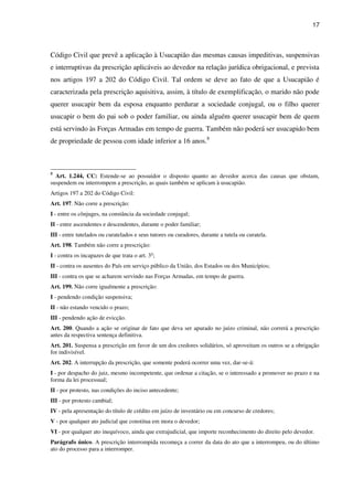 17
Código Civil que prevê a aplicação à Usucapião das mesmas causas impeditivas, suspensivas
e interruptivas da prescrição aplicáveis ao devedor na relação jurídica obrigacional, e prevista
nos artigos 197 a 202 do Código Civil. Tal ordem se deve ao fato de que a Usucapião é
caracterizada pela prescrição aquisitiva, assim, à título de exemplificação, o marido não pode
querer usucapir bem da esposa enquanto perdurar a sociedade conjugal, ou o filho querer
usucapir o bem do pai sob o poder familiar, ou ainda alguém querer usucapir bem de quem
está servindo às Forças Armadas em tempo de guerra. Também não poderá ser usucapido bem
de propriedade de pessoa com idade inferior a 16 anos.8
8
Art. 1.244, CC: Estende-se ao possuidor o disposto quanto ao devedor acerca das causas que obstam,
suspendem ou interrompem a prescrição, as quais também se aplicam à usucapião.
Artigos 197 a 202 do Código Civil:
Art. 197. Não corre a prescrição:
I - entre os cônjuges, na constância da sociedade conjugal;
II - entre ascendentes e descendentes, durante o poder familiar;
III - entre tutelados ou curatelados e seus tutores ou curadores, durante a tutela ou curatela.
Art. 198. Também não corre a prescrição:
I - contra os incapazes de que trata o art. 3o
;
II - contra os ausentes do País em serviço público da União, dos Estados ou dos Municípios;
III - contra os que se acharem servindo nas Forças Armadas, em tempo de guerra.
Art. 199. Não corre igualmente a prescrição:
I - pendendo condição suspensiva;
II - não estando vencido o prazo;
III - pendendo ação de evicção.
Art. 200. Quando a ação se originar de fato que deva ser apurado no juízo criminal, não correrá a prescrição
antes da respectiva sentença definitiva.
Art. 201. Suspensa a prescrição em favor de um dos credores solidários, só aproveitam os outros se a obrigação
for indivisível.
Art. 202. A interrupção da prescrição, que somente poderá ocorrer uma vez, dar-se-á:
I - por despacho do juiz, mesmo incompetente, que ordenar a citação, se o interessado a promover no prazo e na
forma da lei processual;
II - por protesto, nas condições do inciso antecedente;
III - por protesto cambial;
IV - pela apresentação do título de crédito em juízo de inventário ou em concurso de credores;
V - por qualquer ato judicial que constitua em mora o devedor;
VI - por qualquer ato inequívoco, ainda que extrajudicial, que importe reconhecimento do direito pelo devedor.
Parágrafo único. A prescrição interrompida recomeça a correr da data do ato que a interrompeu, ou do último
ato do processo para a interromper.
 