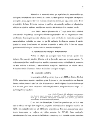 18
Além disso, é necessário ainda que a própria coisa possa também ser
usucapida, uma vez que coisas como o ar e o mar e os bens públicos não podem ser objeto de
usucapião. Ainda, a posse deve ser exercida com animus domini, ou seja, com o animo de ser
proprietário do bem, de forma continua e pacífica, não podendo também ser clandestina,
violenta ou precária, podendo ser objeto de sucessão por ato entre vivos ou causa mortis.
Dessa forma, pode-se perceber que o Código Civil trouxe avanços
consideráveis no que tange à usucapião, tratando da propriedade por sua função social, com o
acolhimento da usucapião especial urbana e rural e com a redução dos prazos das usucapiões
extraordinária e ordinária, nos casos em que há realização de obras ou serviços de caráter
produtivo, ou de investimentos de interesse econômico e social, além é claro da recente
guarida dada à Usucapião familiar, tema da presente monografia.
1.2 Modalidades de usucapião de bens imóveis
Podem ser objeto de usucapião tanto bens móveis quanto bens
imóveis. No presente trabalho delimitar-se-á a discussão acerca da segunda, apenas. No
ordenamento jurídico brasileiro podem ser observadas as seguintes modalidades de usucapião
de bens imóveis: a ordinária, a extraordinária, a especial, dividindo-se em urbana e rural,
Usucapião urbana coletiva do estatuto da cidade e Usucapião Indígena.
1.2.1 Usucapião ordinária
A usucapião ordinária está prevista no art. 1242 do Código Civil de
2002 e apresenta os seguintes requisitos: posse de dez anos, exercida com ânimo de dono, de
forma contínua, mansa e pacífica, além de justo título e boa-fé. O prazo dessa modalidade que
é de dez anos, pode ser de cinco anos, conforme previsão do paragrafo único do artigo 1242
do Código Civil brasileiro
...se o imóvel houver sido adquirido, onerosamente,
com base no registro constante do respectivo cartório, cancelada posteriormente,
desde que os possuidores nele tiverem estabelecido a sua moradia, ou realizado
investimentos de interesse social e econômico.
O art. 2029 das Disposições Transitórias preceitua que, até dois anos
após a entrada em vigor do Código Civil, os prazos estabelecidos no parágrafo único do art.
1238 e no parágrafo único do art. 1242 serão acrescidos de dois anos, qualquer que seja o
tempo transcorrido na vigência do código anterior, Lei 3071/16. Esses parágrafos
mencionados referem-se justamente às hipóteses em que o prazo é reduzido, de dez para cinco
 