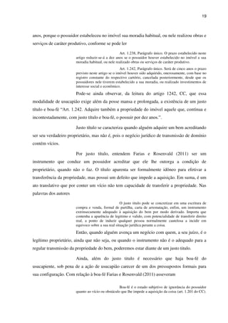 19
anos, porque o possuidor estabeleceu no imóvel sua moradia habitual, ou nele realizou obras e
serviços de caráter produtivo, conforme se pode ler
Art. 1.238, Parágrafo único. O prazo estabelecido neste
artigo reduzir-se-á a dez anos se o possuidor houver estabelecido no imóvel a sua
moradia habitual, ou nele realizado obras ou serviços de caráter produtivo.
Art. 1.242, Parágrafo único. Será de cinco anos o prazo
previsto neste artigo se o imóvel houver sido adquirido, onerosamente, com base no
registro constante do respectivo cartório, cancelada posteriormente, desde que os
possuidores nele tiverem estabelecido a sua moradia, ou realizado investimentos de
interesse social e econômico.
Pode-se ainda observar, da leitura do artigo 1242, CC, que essa
modalidade de usucapião exige além da posse mansa e prolongada, a existência de um justo
título e boa-fé “Art. 1.242. Adquire também a propriedade do imóvel aquele que, contínua e
incontestadamente, com justo título e boa-fé, o possuir por dez anos.”.
Justo título se caracteriza quando alguém adquire um bem acreditando
ser seu verdadeiro proprietário, mas não é, pois o negócio jurídico de transmissão de domínio
contém vícios.
Por justo título, entendem Farias e Rosenvald (2011) ser um
instrumento que conduz um possuidor acreditar que ele lhe outorga a condição de
proprietário, quando não o faz. O título aparenta ser formalmente idôneo para efetivar a
transferência da propriedade, mas possui um defeito que impede a aquisição. Em suma, é um
ato translativo que por conter um vício não tem capacidade de transferir a propriedade. Nas
palavras dos autores
O justo titulo pode se concretizar em uma escritura de
compra e venda, formal de partilha, carta de arrematação, enfim, um instrumento
extrinsecamente adequado à aquisição do bem por modo derivado. Importa que
contenha a aparência de legitimo e valido, com potencialidade de transferir direito
real, a ponto de induzir qualquer pessoa normalmente cautelosa a incidir em
equivoco sobre a sua real situação jurídica perante a coisa.
Então, quando alguém avença um negócio com quem, a seu juízo, é o
legítimo proprietário, ainda que não seja, ou quando o instrumento não é o adequado para a
regular transmissão da propriedade do bem, poderemos estar diante de um justo titulo.
Ainda, além do justo titulo é necessário que haja boa-fé do
usucapiente, sob pena de a ação de usucapião carecer de um dos pressupostos formais para
sua configuração. Com relação à boa-fé Farias e Rosenvald (2011) asseveram
Boa-fé é o estado subjetivo de ignorância do possuidor
quanto ao vício ou obstáculo que lhe impede a aquisição da coisa (art. 1.201 do CC).
 