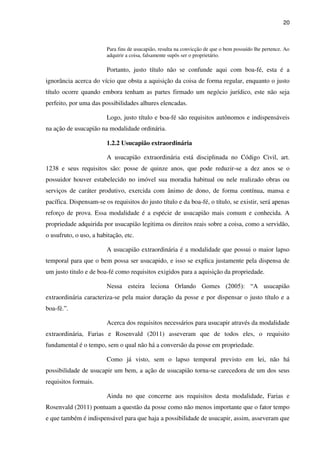 20
Para fins de usucapião, resulta na convicção de que o bem possuído lhe pertence. Ao
adquirir a coisa, falsamente supôs ser o proprietário.
Portanto, justo título não se confunde aqui com boa-fé, esta é a
ignorância acerca do vício que obsta a aquisição da coisa de forma regular, enquanto o justo
título ocorre quando embora tenham as partes firmado um negócio jurídico, este não seja
perfeito, por uma das possibilidades alhures elencadas.
Logo, justo título e boa-fé são requisitos autônomos e indispensáveis
na ação de usucapião na modalidade ordinária.
1.2.2 Usucapião extraordinária
A usucapião extraordinária está disciplinada no Código Civil, art.
1238 e seus requisitos são: posse de quinze anos, que pode reduzir-se a dez anos se o
possuidor houver estabelecido no imóvel sua moradia habitual ou nele realizado obras ou
serviços de caráter produtivo, exercida com ânimo de dono, de forma contínua, mansa e
pacífica. Dispensam-se os requisitos do justo título e da boa-fé, o título, se existir, será apenas
reforço de prova. Essa modalidade é a espécie de usucapião mais comum e conhecida. A
propriedade adquirida por usucapião legitima os direitos reais sobre a coisa, como a servidão,
o usufruto, o uso, a habitação, etc.
A usucapião extraordinária é a modalidade que possui o maior lapso
temporal para que o bem possa ser usucapido, e isso se explica justamente pela dispensa de
um justo titulo e de boa-fé como requisitos exigidos para a aquisição da propriedade.
Nessa esteira leciona Orlando Gomes (2005): “A usucapião
extraordinária caracteriza-se pela maior duração da posse e por dispensar o justo título e a
boa-fé.”.
Acerca dos requisitos necessários para usucapir através da modalidade
extraordinária, Farias e Rosenvald (2011) asseveram que de todos eles, o requisito
fundamental é o tempo, sem o qual não há a conversão da posse em propriedade.
Como já visto, sem o lapso temporal previsto em lei, não há
possibilidade de usucapir um bem, a ação de usucapião torna-se carecedora de um dos seus
requisitos formais.
Ainda no que concerne aos requisitos desta modalidade, Farias e
Rosenvald (2011) pontuam a questão da posse como não menos importante que o fator tempo
e que também é indispensável para que haja a possibilidade de usucapir, assim, asseveram que
 