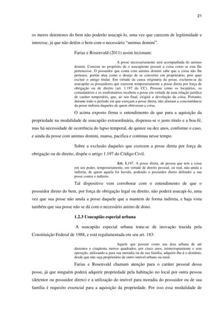21
os meros detentores do bem não poderão usucapi-lo, uma vez que carecem de legitimidade e
interesse, já que não detêm o bem com o necessário “animus domini”.
Farias e Rosenvald (2011) assim lecionam:
A posse necessariamente será acompanhada do animus
domini. Consiste no propósito de o usucapiente possuir a coisa como se esta lhe
pertencesse. O possuidor que conta com animus domini sabe que a coisa não lhe
pertence, porém atua como o desejo de se converter em proprietário, pois quer
excluir o antigo titular. Em virtude da causa originária da posse, excluem-se da
usucapião os possuidores que exercem temporariamente a posse direta por força de
obrigação ou de direito (art. 1.197 do CC). Pessoas como os locatários, os
comodatários e os usufrutuários recebem a posse em virtude de uma relação jurídica
de caráter temporário, que, ao seu final, exigirá a devolução da coisa. Portanto,
durante todo o período em que exerçam a posse direta, não afastam a concomitância
da posse indireta daqueles de quem obtiveram a coisa.
O acima exposto firma o entendimento de que para a aquisição da
propriedade na modalidade de usucapião extraordinária, dispensa-se o justo titulo e a boa-fé,
mas há necessidade de ocorrência do lapso temporal, de quinze ou dez anos, conforme o caso,
e ainda da posse com animus domini, mansa, pacifica e continua nesse tempo.
Sobre a exclusão daqueles que exercem a posse direta por força de
obrigação ou de direito, dispõe o artigo 1.197 do Código Civil.
Art. 1.197. A posse direta, de pessoa que tem a coisa
em seu poder, temporariamente, em virtude de direito pessoal, ou real, não anula a
indireta, de quem aquela foi havida, podendo o possuidor direto defender a sua
posse contra o indireto.
Tal dispositivo vem corroborar com o entendimento de que o
possuidor direto do bem, por força de obrigação legal ou direito, não poderá usucapi-lo, uma
vez que sua posse não anula a posse daquele que a mantem de forma indireta, e haja vista
também que sua posse não se dá com o necessário animo de dono.
1.2.3 Usucapião especial urbana
A usucapião especial urbana trata-se de inovação trazida pela
Constituição Federal de 1988, e está regulamentada em seu art. 183:
Aquele que possuir como sua área urbana de até
duzentos e cinqüenta metros quadrados, por cinco anos, ininterruptamente e sem
oposição, utilizando-a para sua moradia ou de sua família, adquirir-lhe-á o domínio,
desde que não seja proprietário de outro imóvel urbano ou rural.
Farias e Rosenvald chamam atenção para o caráter pessoal dessa
posse, já que ninguém poderá adquirir propriedade pela habitação no local por outra pessoa
(detentor ou possuidor direto) e a utilização do imóvel para moradia do possuidor ou de sua
família é requisito essencial para a aquisição da propriedade. Por isso essa modalidade de
 