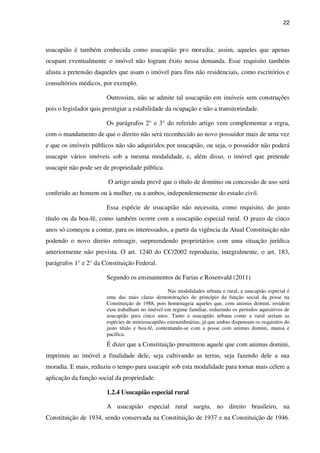 22
usucapião é também conhecida como usucapião pro moradia, assim, aqueles que apenas
ocupam eventualmente o imóvel não logram êxito nessa demanda. Esse requisito também
afasta a pretensão daqueles que usam o imóvel para fins não residenciais, como escritórios e
consultórios médicos, por exemplo.
Outrossim, não se admite tal usucapião em imóveis sem construções
pois o legislador quis prestigiar a estabilidade da ocupação e não a transitoriedade.
Os parágrafos 2° e 3° do referido artigo vem complementar a regra,
com o mandamento de que o direito não será reconhecido ao novo possuidor mais de uma vez
e que os imóveis públicos não são adquiridos por usucapião, ou seja, o possuidor não poderá
usucapir vários imóveis sob a mesma modalidade, e, além disso, o imóvel que pretende
usucapir não pode ser de propriedade pública.
O artigo ainda prevê que o título de domínio ou concessão de uso será
conferido ao homem ou à mulher, ou a ambos, independentemente do estado civil.
Essa espécie de usucapião não necessita, como requisito, do justo
título ou da boa-fé, como também ocorre com a usucapião especial rural. O prazo de cinco
anos só começou a contar, para os interessados, a partir da vigência da Atual Constituição não
podendo o novo direito retroagir, surpreendendo proprietários com uma situação jurídica
anteriormente não prevista. O art. 1240 do CC/2002 reproduziu, integralmente, o art. 183,
parágrafos 1° e 2° da Constituição Federal.
Segundo os ensinamentos de Farias e Rosenvald (2011)
Nas modalidades urbana e rural, a usucapião especial é
uma das mais claras demonstrações do princípio da função social da posse na
Constituição de 1988, pois homenageia aqueles que, com animus domini, residem
eou trabalham no imóvel em regime familiar, reduzindo os períodos aquisitivos de
usucapião para cinco anos. Tanto a usucapião urbana como a rural seriam as
espécies de miniusucapiões extraordinárias, já que ambas dispensam os requisitos do
justo título e boa-fé, contentando-se com a posse com animus domini, mansa e
pacífica.
É dizer que a Constituição presenteou aquele que com animus domini,
imprimiu ao imóvel a finalidade dele, seja cultivando as terras, seja fazendo dele a sua
moradia. E mais, reduziu o tempo para usucapir sob esta modalidade para tornar mais célere a
aplicação da função social da propriedade.
1.2.4 Usucapião especial rural
A usucapião especial rural surgiu, no direito brasileiro, na
Constituição de 1934, sendo conservada na Constituição de 1937 e na Constituição de 1946.
 