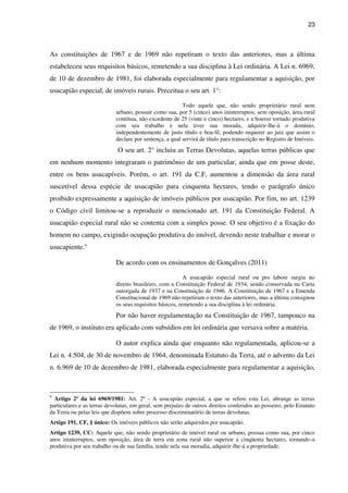 23
As constituições de 1967 e de 1969 não repetiram o texto das anteriores, mas a última
estabeleceu seus requisitos básicos, remetendo a sua disciplina à Lei ordinária. A Lei n. 6969,
de 10 de dezembro de 1981, foi elaborada especialmente para regulamentar a aquisição, por
usucapião especial, de imóveis rurais. Preceitua o seu art. 1°:
Todo aquele que, não sendo proprietário rural nem
urbano, possuir como sua, por 5 (cinco) anos ininterruptos, sem oposição, área rural
contínua, não excedente de 25 (vinte e cinco) hectares, e a houver tornado produtiva
com seu trabalho e nela tiver sua morada, adquirir-lhe-á o domínio,
independentemente de justo título e boa-fé, podendo requerer ao juiz que assim o
declare por sentença, a qual servirá de título para transcrição no Registro de Imóveis.
O seu art. 2° incluiu as Terras Devolutas, aquelas terras públicas que
em nenhum momento integraram o patrimônio de um particular, ainda que em posse deste,
entre os bens usucapíveis. Porém, o art. 191 da C.F, aumentou a dimensão da área rural
suscetível dessa espécie de usucapião para cinquenta hectares, tendo o parágrafo único
proibido expressamente a aquisição de imóveis públicos por usucapião. Por fim, no art. 1239
o Código civil limitou-se a reproduzir o mencionado art. 191 da Constituição Federal. A
usucapião especial rural não se contenta com a simples posse. O seu objetivo é a fixação do
homem no campo, exigindo ocupação produtiva do imóvel, devendo neste trabalhar e morar o
usucapiente.9
De acordo com os ensinamentos de Gonçalves (2011)
A usucapião especial rural ou pro labore surgiu no
direito brasileiro, com a Constituição Federal de 1934, sendo conservada na Carta
outorgada de 1937 e na Constituição de 1946. A Constituição de 1967 e a Emenda
Constitucional de 1969 não repetiram o texto das anteriores, mas a última consignou
os seus requisitos básicos, remetendo a sua disciplina à lei ordinária.
Por não haver regulamentação na Constituição de 1967, tampouco na
de 1969, o instituto era aplicado com subsídios em lei ordinária que versava sobre a matéria.
O autor explica ainda que enquanto não regulamentada, aplicou-se a
Lei n. 4.504, de 30 de novembro de 1964, denominada Estatuto da Terra, até o advento da Lei
n. 6.969 de 10 de dezembro de 1981, elaborada especialmente para regulamentar a aquisição,
9
Artigo 2º da lei 6969/1981: Art. 2º - A usucapião especial, a que se refere esta Lei, abrange as terras
particulares e as terras devolutas, em geral, sem prejuízo de outros direitos conferidos ao posseiro, pelo Estatuto
da Terra ou pelas leis que dispõem sobre processo discriminatório de terras devolutas.
Artigo 191, CF, § único: Os imóveis públicos não serão adquiridos por usucapião.
Artigo 1239, CC: Aquele que, não sendo proprietário de imóvel rural ou urbano, possua como sua, por cinco
anos ininterruptos, sem oposição, área de terra em zona rural não superior a cinqüenta hectares, tornando-a
produtiva por seu trabalho ou de sua família, tendo nela sua moradia, adquirir-lhe-á a propriedade.
 