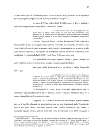 24
por usucapião especial, de imóveis rurais, e em seu primeiro artigo já enumerava os requisitos
para a aquisição da propriedade sob essa modalidade de usucapião. 10
No artigo 1.239 do código Civil de 2002, como já dito, o legislador
reproduziu integralmente o artigo 191 da constituição federal:
Art. 1.239. Aquele, que, não sendo proprietário de
imóvel rural ou urbano, possua como sua, por cinco anos ininterruptos, sem
oposição, área de terra em zona rural não superior a cinquenta hectares, tornando-a
produtiva por seu trabalho ou de sua família, tendo nela sua moradia, adquirir-lhe-á
a propriedade”.
Cristiano Chaves de Farias e Nelson Rosenvald (2011) ratificam o
entendimento de que a usucapião rural, também conhecida por usucapião pro labore, tem
como objetivo fixar o homem no campo, transformando a terra ocupada em produtiva, tendo
como um dos requisitos, o usucapiente ter de trabalhar e morar no imóvel. Atualmente, essa
modalidade é regulada pela Lei 6.969/81 e pela Carta Política do nosso país.
Esta modalidade tem como requisito basilar a posse, atrelada ao
cultivo da terra, ao uso do imóvel como moradia e sua destinação produtiva.
Asseveram ainda, Cristiano Chaves de Farias e Nelson Rosenvald
(2011) que:
Aqui a função social da posse é mais intensa do que na
modalidade da usucapião urbana. A simples pessoalidade da posse pela moradia não
conduz à aquisição da propriedade, se não acompanhada do exercício de uma
atividade econômica, seja ela rural, industrial ou de mera subsistência da entidade
familiar. O objetivo da desta usucapião é a consecução de uma politica agrícola,
promovendo-se a ocupação de vastas áreas subaproveitadas, tornando a terra útil
produtiva (...).
Da inteligência do texto acima destacado, depreende-se que o
interesse do legislador brasileiro é dar aos imóveis a função social, não permitindo deixa-los a
margem da negligência de seus proprietários.
Gonçalves (2011), sobre a modalidade de usucapião especial lembra
que ela é também chamada de constitucional por ter sido introduzida pela Constituição
Federal sob duas formas: usucapião especial rural, também denominada pro labore, e
usucapião especial urbana, também conhecida como pró-moradia. A de 1934 consagrou a
10
Lei 6.969/81, Art. 1º - Todo aquele que, não sendo proprietário rural nem urbano, possuir como sua, por 5
(cinco) anos ininterruptos, sem oposição, área rural contínua, não excedente de 25 (vinte e cinco) hectares, e a
houver tornado produtiva com seu trabalho e nela tiver sua morada, adquirir-lhe-á o domínio,
independentemente de justo título e boa-fé, podendo requerer ao juiz que assim o declare por sentença, a qual
servirá de título para transcrição no Registro de Imóveis.
 