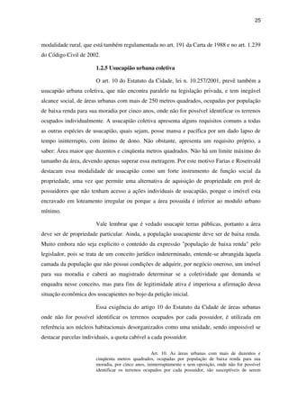 25
modalidade rural, que está também regulamentada no art. 191 da Carta de 1988 e no art. 1.239
do Código Civil de 2002.
1.2.5 Usucapião urbana coletiva
O art. 10 do Estatuto da Cidade, lei n. 10.257/2001, prevê também a
usucapião urbana coletiva, que não encontra paralelo na legislação privada, e tem inegável
alcance social, de áreas urbanas com mais de 250 metros quadrados, ocupadas por população
de baixa renda para sua moradia por cinco anos, onde não for possível identificar os terrenos
ocupados individualmente. A usucapião coletiva apresenta alguns requisitos comuns a todas
as outras espécies de usucapião, quais sejam, posse mansa e pacífica por um dado lapso de
tempo ininterrupto, com ânimo de dono. Não obstante, apresenta um requisito próprio, a
saber: Área maior que duzentos e cinqüenta metros quadrados. Não há um limite máximo do
tamanho da área, devendo apenas superar essa metragem. Por este motivo Farias e Rosenvald
destacam essa modalidade de usucapião como um forte instrumento de função social da
propriedade, uma vez que permite uma alternativa de aquisição de propriedade em prol de
possuidores que não tenham acesso a ações individuais de usucapião, porque o imóvel esta
encravado em loteamento irregular ou porque a área possuída é inferior ao modulo urbano
mínimo.
Vale lembrar que é vedado usucapir terras públicas, portanto a área
deve ser de propriedade particular. Ainda, a população usucapiente deve ser de baixa renda.
Muito embora não seja explicito o conteúdo da expressão "população de baixa renda" pelo
legislador, pois se trata de um conceito jurídico indeterminado, entende-se abrangida àquela
camada da população que não possui condições de adquirir, por negócio oneroso, um imóvel
para sua moradia e caberá ao magistrado determinar se a coletividade que demanda se
enquadra nesse conceito, mas para fins de legitimidade ativa é imperiosa a afirmação dessa
situação econômica dos usucapientes no bojo da petição inicial.
Essa exigência do artigo 10 do Estatuto da Cidade de áreas urbanas
onde não for possível identificar os terrenos ocupados por cada possuidor, é utilizada em
referência aos núcleos habitacionais desorganizados como uma unidade, sendo impossível se
destacar parcelas individuais, a quota cabível a cada possuidor.
Art. 10. As áreas urbanas com mais de duzentos e
cinqüenta metros quadrados, ocupadas por população de baixa renda para sua
moradia, por cinco anos, ininterruptamente e sem oposição, onde não for possível
identificar os terrenos ocupados por cada possuidor, são susceptíveis de serem
 