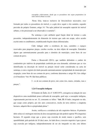 26
usucapidas coletivamente, desde que os possuidores não sejam proprietários de
outro imóvel urbano ou rural.
Nesta feita, trata-se inclusive de litisconsórcio necessário, esse
formado por todos os possuidores do imóvel, e a ação deve seguir o rito sumário, segundo
previsão do próprio Estatuto, artigo 14: “Na ação judicial de usucapião especial de imóvel
urbano, o rito processual a ser observado é o sumário”.
Na sentença o juiz atribuirá igual fração ideal de terreno a cada
possuidor, independentemente da dimensão do terreno que cada um ocupe, salvo acordo
escrito entre os condôminos, estabelecendo frações ideais diferenciadas.
Cabe indagar sobre a existência de ruas, caminhos e espaços
reservados para pequenas praças, creches escolas, na área objeto de usucapião. Entendem
alguns que automaticamente passarão para o domínio do município, como bens de uso
comum do povo.
Farias e Rosenvald (2011), que também defendem o caráter de
condomínio pro indiviso da propriedade conferida por essa demanda, salientam que as vias
identificadas na descrição do imóvel na petição inicial serão consideradas na carta de
sentença, e com o registro do titulo passarão automaticamente à propriedade do município por
ocupação, como bens de uso comum do povo, conforme determina o artigo 99, I do código
civil brasileiro “Art. 99. São bens públicos:
I - os de uso comum do povo, tais como rios, mares, estradas, ruas e
praças;”.
1.2.6 Usucapião indígena
O Estatuto do Índio, lei nº. 6.001/1973, consagrou na redação de seus
dispositivos uma modalidade pouco utilizada de usucapião, qual seja: a usucapião indígena,
expressamente prevista no art. 33, consoante se infere: “Art. 33. O índio, integrado ou não,
que ocupe como próprio, por dez anos consecutivos, trecho de terra inferior a cinqüenta
hectares, adquirir-lhe-á a propriedade plena.”.
Assim, verifica-se a existência de três requisitos básicos. O primeiro
deles atina-se à metragem máxima da área usucapienda que não poderá superar 50 (cinquenta)
hectares. O segundo exige que a posse seja exercida de modo manso e pacífico, sem
oponibilidade, pelo período de 10 (dez) anos. Ao lado disso, o terceiro requisito é que a posse
seja exercida por indígena, independentemente de ser ele integrado ou não, este último
 