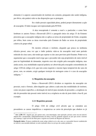 27
elemento é o aspecto caracterizador do instituto em comento, porquanto não sendo indígena,
por óbvio, não poderá valer-se das disposições que os protegem.
Se o índio possuir capacidade plena, poderá propor diretamente a ação
de usucapião. O índio incapaz será representado pela FUNAI.
A área usucapienda é somente a rural e a particular, e como bem
lembram os autores Farias e Rosenvald (2011) o paragrafo único do artigo 33 do Estatuto
preconiza que a usucapião indígena não se aplica as terras de propriedade da União, ocupadas
por tribos, bem como as áreas reservadas pelo Estatuto do Índio ou terras de propriedade
coletiva do grupo tribal.
Os mestres criticam o instituto, alegando que pouca ou nenhuma
eficácia possui, uma vez que o índio poderia valer-se da usucapião rural num período
reduzido de cinco anos, não tendo que esperar os dez anos previstos pelo Estatuto. Poder-se-ia
argumentar que a usucapião rural exige que o possuidor não seja proprietário de outro imóvel
para ter legitimidade de demandar, requisito esse não exigido pela usucapião indígena, mas
ainda assim, essa modalidade especial poderia ser absorvida pela usucapião extraordinária do
artigo 1238 do código civil, que tem como requisito o mesmo lapso temporal de dez anos de
posse, sem, no entanto, exigir qualquer restrição de metragem como é o caso da usucapião
indígena. 11
1.3 Requisitos da usucapião
Farias e Rosenvald (2011) dividem os requisitos da usucapião em
pessoais, reais e formais, além daqueles que cabem a cada uma das modalidades do instituto,
como um prazo específico, a destinação do imóvel para moradia do possuidor, a exigência ou
não do possuidor não possuir outro imóvel ou a exigência ou não de justo título e boa-fé, por
exemplo.
1.3.1 Requisitos pessoais
O artigo 1244 do código civil adverte que se estendem aos
possuidores as causas impeditivas e suspensivas ao curso da prescrição que aludem os já
11
Art. 1.238, CC: Aquele que, por quinze anos, sem interrupção, nem oposição, possuir como seu um imóvel,
adquire-lhe a propriedade, independentemente de título e boa-fé; podendo requerer ao juiz que assim o declare
por sentença, a qual servirá de título para o registro no Cartório de Registro de Imóveis.
Parágrafo único. O prazo estabelecido neste artigo reduzir-se-á a dez anos se o possuidor houver estabelecido
no imóvel a sua moradia habitual, ou nele realizado obras ou serviços de caráter produtivo.
 
