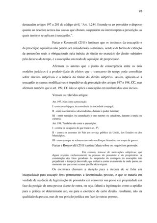 28
destacados artigos 197 a 201 do código civil, “Art. 1.244. Estende-se ao possuidor o disposto
quanto ao devedor acerca das causas que obstam, suspendem ou interrompem a prescrição, as
quais também se aplicam à usucapião.”.
Farias e Rosenvald (2011) lembram que os institutos da usucapião e
da prescrição aquisitiva não podem ser considerados sinônimos, sendo esta forma de extinção
de pretensões reais e obrigacionais pela inércia do titular no exercício do direito subjetivo
pelo decurso do tempo, e a usucapião um modo de aquisição de propriedade.
Afirmam os autores que o ponto de convergência entre os dois
modelos jurídicos é a produtividade de efeitos que o transcurso do tempo pode consolidar
sobre direitos subjetivos e a inércia do titular do direito subjetivo. Assim, aplicam-se à
usucapião as causas modificativas e impeditivas da prescrição dos artigos 197 e 198, CC, mas
afirmam também que o art. 199, CC não se aplica a usucapião em nenhum dos seus incisos.
Versam os referidos artigos:
Art. 197. Não corre a prescrição:
I - entre os cônjuges, na constância da sociedade conjugal;
II - entre ascendentes e descendentes, durante o poder familiar;
III - entre tutelados ou curatelados e seus tutores ou curadores, durante a tutela ou
curatela.
Art. 198. Também não corre a prescrição:
I - contra os incapazes de que trata o art. 3o
;
II - contra os ausentes do País em serviço público da União, dos Estados ou dos
Municípios;
III - contra os que se acharem servindo nas Forças Armadas, em tempo de guerra.
Farias e Rosenvald (2011) assim falam sobre os requisitos pessoais:
Em comum, trata-se de motivações subjetivas, que
digam respeito exclusivamente às pessoas do possuidor e do proprietário. A
constatação dos fatos geradores da suspensão da contagem da usucapião não
prejudicará o tempo já decorrido, que voltará a correr exatamente de onde parou, no
momento em que cesse a causa que lhe dera origem.
Os escritores chamam a atenção para a atecnia de se falar em
incapacidade para usucapir bens pertencentes a determinadas pessoas, e que se trataria em
verdade de ausência de legitimação do possuidor em converter sua posse em propriedade em
face da posição de uma pessoa diante de outra, ou seja, faltará a legitimação, como a aptidão
para a prática de determinado ato, ou para o exercício de certo direito, resultante, não da
qualidade da pessoa, mas de sua posição jurídica em face de outras pessoas.
 