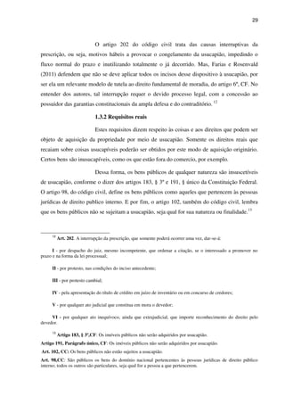29
O artigo 202 do código civil trata das causas interruptivas da
prescrição, ou seja, motivos hábeis a provocar o congelamento da usucapião, impedindo o
fluxo normal do prazo e inutilizando totalmente o já decorrido. Mas, Farias e Rosenvald
(2011) defendem que não se deve aplicar todos os incisos desse dispositivo à usucapião, por
ser ela um relevante modelo de tutela ao direito fundamental de moradia, do artigo 6º, CF. No
entender dos autores, tal interrupção requer o devido processo legal, com a concessão ao
possuidor das garantias constitucionais da ampla defesa e do contraditório. 12
1.3.2 Requisitos reais
Estes requisitos dizem respeito às coisas e aos direitos que podem ser
objeto de aquisição da propriedade por meio de usucapião. Somente os direitos reais que
recaiam sobre coisas usucapíveis poderão ser obtidos por este modo de aquisição originário.
Certos bens são inusucapíveis, como os que estão fora do comercio, por exemplo.
Dessa forma, os bens públicos de qualquer natureza são insuscetíveis
de usucapião, conforme o dizer dos artigos 183, § 3º e 191, § único da Constituição Federal.
O artigo 98, do código civil, define os bens públicos como aqueles que pertencem às pessoas
jurídicas de direito publico interno. E por fim, o artigo 102, também do código civil, lembra
que os bens públicos não se sujeitam a usucapião, seja qual for sua natureza ou finalidade.13
12
Art. 202. A interrupção da prescrição, que somente poderá ocorrer uma vez, dar-se-á:
I - por despacho do juiz, mesmo incompetente, que ordenar a citação, se o interessado a promover no
prazo e na forma da lei processual;
II - por protesto, nas condições do inciso antecedente;
III - por protesto cambial;
IV - pela apresentação do título de crédito em juízo de inventário ou em concurso de credores;
V - por qualquer ato judicial que constitua em mora o devedor;
VI - por qualquer ato inequívoco, ainda que extrajudicial, que importe reconhecimento do direito pelo
devedor.
13
Artigo 183, § 3º,CF: Os imóveis públicos não serão adquiridos por usucapião.
Artigo 191, Parágrafo único, CF: Os imóveis públicos não serão adquiridos por usucapião.
Art. 102, CC: Os bens públicos não estão sujeitos a usucapião.
Art. 98,CC: São públicos os bens do domínio nacional pertencentes às pessoas jurídicas de direito público
interno; todos os outros são particulares, seja qual for a pessoa a que pertencerem.
 