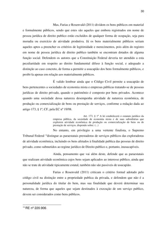 30
Mas, Farias e Rosenvald (2011) dividem os bens públicos em material
e formalmente públicos, sendo que estes são aqueles que embora registrados em nome de
pessoa jurídica de direito publico estão excluídos de qualquer forma de ocupação, seja para
moradia ou exercício de atividade produtiva. Já os bens materialmente públicos seriam
aqueles aptos a preencher os critérios de legitimidade e merecimentos, pois além do registro
em nome de pessoa jurídica de direito publico também se encontram dotados de alguma
função social. Defendem os autores que a Constituição Federal deveria ter atendido a esta
peculiaridade em respeito ao direito fundamental difuso à função social, e adequado a
distinção ao caso concreto, de forma a permitir a usucapião dos bens formalmente públicos, e
proibi-la apenas em relação aos materialmente públicos.
É valido lembrar ainda que o Código Civil permite a usucapião de
bens pertencentes a sociedades de economia mista e empresas públicas tratando-se de pessoas
jurídicas de direito privado, quando o patrimônio é composto por bens privados. Acontece
quando uma sociedade dessa natureza desempenha atividade de natureza econômica, de
produção ou comercialização de bens ou prestação de serviços, conforme a redação dada ao
artigo 173, § 1º, CF, pela EC nº 19/98.
Art. 173, § 1º A lei estabelecerá o estatuto jurídico da
empresa pública, da sociedade de economia mista e de suas subsidiárias que
explorem atividade econômica de produção ou comercialização de bens ou de
prestação de serviços, dispondo sobre: (...)
No entanto, em privilegio a uma vertente finalista, o Supremo
Tribunal Federal 14
distingue as paraestatais prestadoras de serviços públicos das exploradoras
de atividade econômica, incluindo os bens afetados à finalidade publica das pessoas de direito
privado, como submetidos ao regime jurídico de Direito publico e, portanto, inusucapíveis.
Ainda, pensamento que vai além deste, defende que as paraestatais
que realizam atividade econômica cujos bens sejam aplicados ao interesse público, ainda que
não se trate de atividade tipicamente estatal, também não são passiveis de usucapião.
Farias e Rosenvald (2011) criticam o critério formal adotado pelo
código civil na distinção entre a propriedade publica da privada, e defendem que não é a
personalidade jurídica do titular do bem, mas sua finalidade que deverá determinar sua
natureza, de forma que aqueles que sejam destinados à execução de um serviço publico,
devem ser considerados como bens públicos.
14
RE nº 220.906.
 