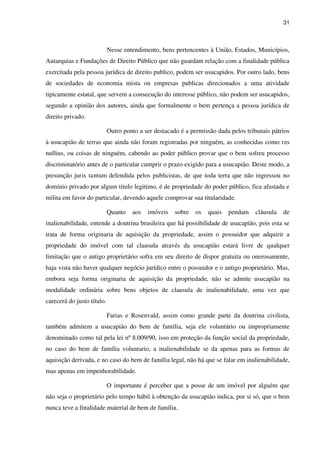 31
Nesse entendimento, bens pertencentes à União, Estados, Municípios,
Autarquias e Fundações de Direito Público que não guardam relação com a finalidade pública
exercitada pela pessoa jurídica de direito publico, podem ser usucapidos. Por outro lado, bens
de sociedades de economia mista ou empresas publicas direcionados a uma atividade
tipicamente estatal, que servem a consecução do interesse público, não podem ser usucapidos,
segundo a opinião dos autores, ainda que formalmente o bem pertença a pessoa jurídica de
direito privado.
Outro ponto a ser destacado é a permissão dada pelos tribunais pátrios
à usucapião de terras que ainda não foram registradas por ninguém, as conhecidas como res
nullius, ou coisas de ninguém, cabendo ao poder público provar que o bem sofreu processo
discriminatório antes de o particular cumprir o prazo exigido para a usucapião. Deste modo, a
presunção juris tantum defendida pelos publicistas, de que toda terra que não ingressou no
domínio privado por algum titulo legitimo, é de propriedade do poder público, fica afastada e
milita em favor do particular, devendo aquele comprovar sua titularidade.
Quanto aos imóveis sobre os quais pendam cláusula de
inalienabilidade, entende a doutrina brasileira que há possibilidade de usucapião, pois esta se
trata de forma originaria de aquisição da propriedade, assim o possuidor que adquirir a
propriedade do imóvel com tal clausula através da usucapião estará livre de qualquer
limitação que o antigo proprietário sofra em seu direito de dispor gratuita ou onerosamente,
haja vista não haver qualquer negócio jurídico entre o possuidor e o antigo proprietário. Mas,
embora seja forma originaria de aquisição da propriedade, não se admite usucapião na
modalidade ordinária sobre bens objetos de clausula de inalienabilidade, uma vez que
carecerá do justo título.
Farias e Rosenvald, assim como grande parte da doutrina civilista,
também admitem a usucapião do bem de família, seja ele voluntário ou impropriamente
denominado como tal pela lei nº 8.009/90, isso em proteção da função social da propriedade,
no caso do bem de família voluntario, a inalienabilidade se da apenas para as formas de
aquisição derivada, e no caso do bem de família legal, não há que se falar em inalienabilidade,
mas apenas em impenhorabilidade.
O importante é perceber que a posse de um imóvel por alguém que
não seja o proprietário pelo tempo hábil à obtenção da usucapião indica, por si só, que o bem
nunca teve a finalidade material de bem de família.
 