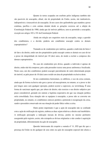 32
Quanto às terras ocupadas em usufruto pelos indígenas também não
são passiveis de usucapião, afinal, são de propriedade da União, assim, são inalienáveis,
indisponíveis e insuscetíveis de usucapião. Já nos casos dos quilombolas que mantêm a posse
contínua, pacífica e com animus domini desde as gerações escravas até a edição da
Constituição Federal de 1988, ainda que de imóveis públicos, tem-se permitido a usucapião,
exceção aos artigos 183 e 191 da Constituição Federal.
Ainda em relação aos requisitos reais da usucapião, surge a questão
dos condôminos, e a duvida: poderia um condômino usucapir contra os demais
coproprietários?
Tratando-se de condomínio pro indiviso, quando a indivisão do bem é
de fato e de direito, então um dos proprietários pode usucapir contra os demais no caso de ter
a posse da integralidade do imóvel por 10 (dez) anos, de modo a excluir a composse dos
demais coproprietários.
No caso de condomínio pro diviso, quando a indivisão é apenas de
direito, então não há composse, pois cada possuidor exerce uma posse autônoma e localizada.
Neste caso, um dos condôminos poderá usucapir parcialmente de outro determinada porção
do imóvel, se pelo prazo de 10 (dez) anos residir em área de propriedade exclusiva deste.
Já nos condomínios horizontais, os edifícios, o uso da coisa comum,
ainda que de forma exclusiva não gera a posse ad usucapionem, no entanto, se a posse se der
por longos anos sem qualquer oposição, poderá ocorrer a supressio, ou verwirkung. É uma
forma de sancionar aquele que, por abuso de direito, não exerceu o seu direito subjetivo por
prazo considerável, gerando em outrem a legitima expectativa de que sua situação jurídica
seria consolidada. Essa situação não se equipara à usucapião, a posse não se converte em
propriedade, no entanto, os condôminos omissos perdem a pretensão à recuperação da coisa,
sendo o possuidor conservado em sua situação de poder fático sobre a coisa.
Outro ponto importante é que a ação de usucapião não se confunde
com a ação de retificação de registro, embora as duas sejam relativas a direito real imobiliário.
A retificação pressupõe a indicação inexata de divisas, porém no mesmo perímetro
assegurado pelo registro, assim, não extrapola as divisas originarias e não conduz à aquisição
de propriedade, diferentemente da ação de usucapião.
Questão interessante diz respeito a sumula nº 11, STJ que diz que a
presença da União ou de qualquer de seus entes na ação de usucapião especial não afasta a
 