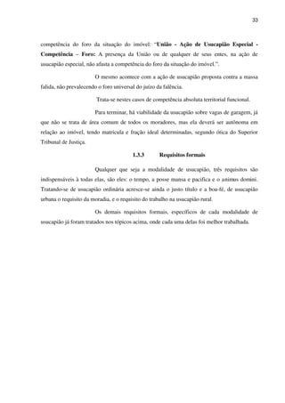 33
competência do foro da situação do imóvel: “União - Ação de Usucapião Especial -
Competência – Foro: A presença da União ou de qualquer de seus entes, na ação de
usucapião especial, não afasta a competência do foro da situação do imóvel.”.
O mesmo acontece com a ação de usucapião proposta contra a massa
falida, não prevalecendo o foro universal do juízo da falência.
Trata-se nestes casos de competência absoluta territorial funcional.
Para terminar, há viabilidade da usucapião sobre vagas de garagem, já
que não se trata de área comum de todos os moradores, mas ela deverá ser autônoma em
relação ao imóvel, tendo matricula e fração ideal determinadas, segundo ótica do Superior
Tribunal de Justiça.
1.3.3 Requisitos formais
Qualquer que seja a modalidade de usucapião, três requisitos são
indispensáveis à todas elas, são eles: o tempo, a posse mansa e pacifica e o animus domini.
Tratando-se de usucapião ordinária acresce-se ainda o justo título e a boa-fé, de usucapião
urbana o requisito da moradia, e o requisito do trabalho na usucapião rural.
Os demais requisitos formais, específicos de cada modalidade de
usucapião já foram tratados nos tópicos acima, onde cada uma delas foi melhor trabalhada.
 