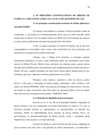 34
2. OS PRINCÍPIOS CONSTITUCIONAIS DO DIREITO DE
FAMÍLIA E A DISCUSSÃO ACERCA DA CULPA E DO ABANDONO DE LAR
2.1 Os princípios constitucionais do direito de família aplicáveis à
usucapião familiar
É evidente a necessidade de se analisar o direito de família a partir da
constituição, a necessidade de constitucionalização desse ramo do direito privado, afinal
grande parte do direito civil e do próprio direito de família esta na Constituição que abarcou
os temas sociais juridicamente relevantes para garantir-lhes efetividade.
Assim, os antigos princípios do direito de família, que já não mais
correspondiam às necessidades atuais, foram sendo substituídos por novos princípios, que
obedeciam a essa proposta de constitucionalização.
Ademais, com o Código Civil brasileiro, os princípios ganham
fundamental importância, eis que a atual codificação utiliza tais regramentos como linhas
mestres do Direito Privado. Muitos desses princípios são cláusulas gerais, janelas abertas
deixadas pelo legislador para o preenchimento, para complementação por aquele que opera o
Direito. Ou seja, o próprio legislador, por meio desse sistema aberto, delegou parte de suas
atribuições, para que o aplicador do direito, praticamente crie o direito.
Princípios, nesse contexto, exprimem a ideia de alicerce, pontos
básicos e vitais para a sustentação da ordem jurídica, traduzindo o mais cristalino e alto
espírito do Direito (PEREIRA, 2005). Nas palavras de Rodrigo da Cunha Pereira, “são eles
que traçam as regras ou preceitos, para toda espécie de operação jurídica e têm um sentido
mais relevante que o da própria norma jurídica” (PEREIRA, 2005).
2.1.1 Principio da dignidade da pessoa humana
Previsto no art. 1º, inc. III, da Constituição Federal, a dignidade da
pessoa humana é um dos fundamentos do Estado Democrático de direitos. É o que se
denomina princípio máximo, ou superprincípio, ou macroprincípio, ou princípio dos
princípios. Diante da inafastabilidade dessa proteção da pessoa humana fala-se em
personalização ou despatrimonialização do direito privado, assim, o patrimônio perde
importância e a pessoa passa a ser supervalorizada.
O direito de família é o ramo do direito privado em que a dignidade da
pessoa humana mais atua. Este é um princípio de difícil denominação e reconhecendo a
 
