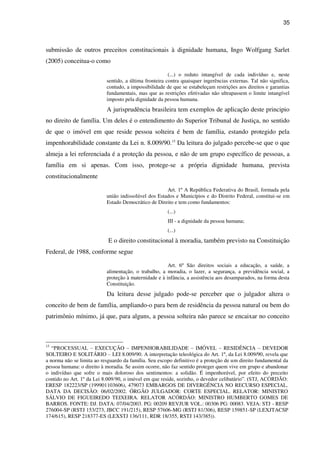 35
submissão de outros preceitos constitucionais à dignidade humana, Ingo Wolfgang Sarlet
(2005) conceitua-o como
(...) o reduto intangível de cada indivíduo e, neste
sentido, a última fronteira contra quaisquer ingerências externas. Tal não significa,
contudo, a impossibilidade de que se estabeleçam restrições aos direitos e garantias
fundamentais, mas que as restrições efetivadas não ultrapassem o limite intangível
imposto pela dignidade da pessoa humana.
A jurisprudência brasileira tem exemplos de aplicação deste principio
no direito de família. Um deles é o entendimento do Superior Tribunal de Justiça, no sentido
de que o imóvel em que reside pessoa solteira é bem de família, estando protegido pela
impenhorabilidade constante da Lei n. 8.009/90.15
Da leitura do julgado percebe-se que o que
almeja a lei referenciada é a proteção da pessoa, e não de um grupo específico de pessoas, a
família em si apenas. Com isso, protege-se a própria dignidade humana, prevista
constitucionalmente
Art. 1º A República Federativa do Brasil, formada pela
união indissolúvel dos Estados e Municípios e do Distrito Federal, constitui-se em
Estado Democrático de Direito e tem como fundamentos:
(...)
III - a dignidade da pessoa humana;
(...)
E o direito constitucional à moradia, também previsto na Constituição
Federal, de 1988, conforme segue
Art. 6º São direitos sociais a educação, a saúde, a
alimentação, o trabalho, a moradia, o lazer, a segurança, a previdência social, a
proteção à maternidade e à infância, a assistência aos desamparados, na forma desta
Constituição.
Da leitura desse julgado pode-se perceber que o julgador altera o
conceito de bem de família, ampliando-o para bem de residência da pessoa natural ou bem do
patrimônio mínimo, já que, para alguns, a pessoa solteira não parece se encaixar no conceito
15
“PROCESSUAL – EXECUÇÃO – IMPENHORABILIDADE – IMÓVEL – RESIDÊNCIA – DEVEDOR
SOLTEIRO E SOLITÁRIO – LEI 8.009/90. A interpretação teleológica do Art. 1º, da Lei 8.009/90, revela que
a norma não se limita ao resguardo da família. Seu escopo definitivo é a proteção de um direito fundamental da
pessoa humana: o direito à moradia. Se assim ocorre, não faz sentido proteger quem vive em grupo e abandonar
o indivíduo que sofre o mais doloroso dos sentimentos: a solidão. É impenhorável, por efeito do preceito
contido no Art. 1º da Lei 8.009/90, o imóvel em que reside, sozinho, o devedor celibatário”. (STJ, ACÓRDÃO:
ERESP 182223/SP (199901103606), 479073 EMBARGOS DE DIVERGÊNCIA NO RECURSO ESPECIAL.
DATA DA DECISÃO: 06/02/2002. ÓRGÃO JULGADOR: CORTE ESPECIAL. RELATOR: MINISTRO
SÁLVIO DE FIGUEIREDO TEIXEIRA. RELATOR ACÓRDÃO: MINISTRO HUMBERTO GOMES DE
BARROS. FONTE: DJ. DATA: 07/04/2003. PG: 00209 REVJUR VOL.: 00306 PG: 00083. VEJA: STJ - RESP
276004-SP (RSTJ 153/273, JBCC 191/215), RESP 57606-MG (RSTJ 81/306), RESP 159851-SP (LEXJTACSP
174/615), RESP 218377-ES (LEXSTJ 136/111, RDR 18/355, RSTJ 143/385)).
 