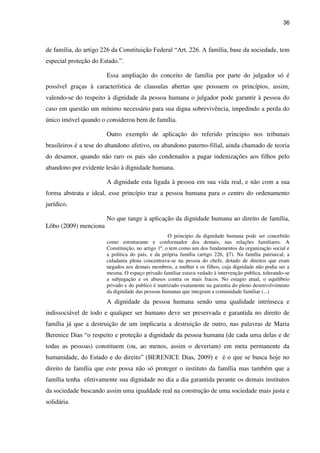 36
de família, do artigo 226 da Constituição Federal “Art. 226. A família, base da sociedade, tem
especial proteção do Estado.”.
Essa ampliação do conceito de família por parte do julgador só é
possível graças à característica de clausulas abertas que possuem os princípios, assim,
valendo-se do respeito à dignidade da pessoa humana o julgador pode garantir à pessoa do
caso em questão um mínimo necessário para sua digna sobrevivência, impedindo a perda do
único imóvel quando o considerou bem de família.
Outro exemplo de aplicação do referido principio nos tribunais
brasileiros é a tese do abandono afetivo, ou abandono paterno-filial, ainda chamado de teoria
do desamor, quando não raro os pais são condenados a pagar indenizações aos filhos pelo
abandono por evidente lesão à dignidade humana.
A dignidade esta ligada à pessoa em sua vida real, e não com a sua
forma abstrata e ideal, esse princípio traz a pessoa humana para o centro do ordenamento
jurídico.
No que tange à aplicação da dignidade humana ao direito de família,
Lôbo (2009) menciona
O principio da dignidade humana pode ser concebido
como estruturante e conformador dos demais, nas relações familiares. A
Constituição, no artigo 1º, o tem como um dos fundamentos da organização social e
a politica do pais, e da própria família (artigo 226, §7). Na família patriarcal, a
cidadania plena concentrava-se na pessoa do chefe, dotado de direitos que eram
negados aos demais membros, a mulher e os filhos, cuja dignidade não podia ser a
mesma. O espaço privado familiar estava vedado à intervenção publica, tolerando-se
a subjugação e os abusos contra os mais fracos. No estagio atual, o equilíbrio
privado e do publico é matrizado exatamente na garantia do pleno desenvolvimento
da dignidade das pessoas humanas que integram a comunidade familiar (...)
A dignidade da pessoa humana sendo uma qualidade intrínseca e
indissociável de todo e qualquer ser humano deve ser preservada e garantida no direito de
família já que a destruição de um implicaria a destruição de outro, nas palavras de Maria
Berenice Dias “o respeito e proteção a dignidade da pessoa humana (de cada uma delas e de
todas as pessoas) constituem (ou, ao menos, assim o deveriam) em meta permanente da
humanidade, do Estado e do direito” (BERENICE Dias, 2009) e é o que se busca hoje no
direito de família que este possa não só proteger o instituto da família mas também que a
família tenha efetivamente sua dignidade no dia a dia garantida perante os demais institutos
da sociedade buscando assim uma igualdade real na construção de uma sociedade mais justa e
solidária.
 