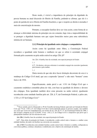 37
Deste modo, é visível a importância do princípio da dignidade da
pessoa humana na atual discussão do Direito de Família, podendo-se afirmar, que ele é o
ponto de partida do novo Direito de Família brasileiro, e que o respeito ao direito à moradia é
meio de concretização do mesmo.
Portanto, a usucapião familiar deve ser vista assim, como forma de se
alcançar a efetividade máxima do princípio ora em comento, haja vista a impossibilidade de
se proteger a dignidade humana sem que sejam fornecidos meios para uma subsistência
mínima do ser humano.
2.1.2 Princípio da igualdade entre cônjuges e companheiros
Assim como há igualdade entre filhos, a Constituição Federal
reconhece a igualdade entre homens e mulheres no que se refere à sociedade conjugal
formada pelo casamento ou pela união estável no artigo 226, §5º
Art. 226. A família, base da sociedade, tem especial proteção do Estado.
(...)
§ 5º - Os direitos e deveres referentes à sociedade conjugal são exercidos igualmente
pelo homem e pela mulher.
(...)
Outra mostra de que não deve haver distinção decorrente do sexo é a
mudança do Código Civil atual, que usa a expressão “pessoa” e não mais “homem” como
fazia o de 1916.
Especificamente, ainda prevê o art. 1.511 do Código Civil que o
casamento estabelece comunhão plena de vida, com base na igualdade de direitos e deveres
dos cônjuges. Esta igualdade também deve estar presente na união estável, igualmente
reconhecida como entidade familiar pelo art. 226, § 3º, da Constituição Federal, e pelos arts.
1.723 a 1.727 do Código Civil.16
16
Nesse sentido, prevê o Enunciado n. 99 do Conselho da Justiça Federal, aprovado na I Jornada de Direito
Civil, que “O art. 1.565, § 2º, do Código Civil não é norma destinada apenas às pessoas casadas, mas também
aos casais que vivem em companheirismo, nos termos do art. 226, §§ 3º e 7º, da Constituição Federal de 1988, e
não revogou o disposto na Lei 9.236/96”. O art. 1.565, § 2º, do Código Civil é o dispositivo que prevê que o
planejamento familiar é de livre decisão do casal.
Art. 226. A família, base da sociedade, tem especial proteção do Estado.
§ 3º - Para efeito da proteção do Estado, é reconhecida a união estável entre o homem e a mulher como
entidade familiar, devendo a lei facilitar sua conversão em casamento.
Art. 1.723. É reconhecida como entidade familiar a união estável entre o homem e a mulher, configurada na
convivência pública, contínua e duradoura e estabelecida com o objetivo de constituição de família.
 