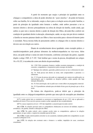 38
A partir do momento que surgiu o princípio de igualdade entre os
cônjuges e companheiros a ideia de poder absoluto do “pater familias”, do poder do homem
sobre sua família, foi se alterando, surgiu a chave para a evolução acerca do poder familiar, a
partir do princípio da igualdade entre homem e mulher, onde ambos passaram a ter os
mesmos direitos e deveres principalmente na esfera de direção da família, sendo ainda, que
ambos os pais tem o mesmo direito e poder de direção dos filhos, devendo-lhes conferir em
condição de igualdade direito à educação, alimentação, saúde, ou seja, tem por dever conduzir
a família no mesmo patamar dando aos filhos a base necessária para o desenvolvimento junto
à sociedade. Nessa mesma linha de pensamente ambos os cônjuges têm os mesmo direitos e
deveres uns em relação aos outros.
Diante do reconhecimento dessa igualdade, como exemplo prático, o
marido/companheiro pode pleitear alimentos da mulher/companheira ou vice-versa. Além
disso, um pode utilizar o nome do outro livremente, conforme convenção das partes, segundo
dispõe o artigo 1565, § 1º, CC. Vale lembrar que o nome da pessoa, disciplinado nos artigos
16 a 19, CC, é reconhecido como um direito da personalidade.
Art. 1.565. Pelo casamento, homem e mulher assumem mutuamente a condição de
consortes, companheiros e responsáveis pelos encargos da família.
§ 1o
Qualquer dos nubentes, querendo, poderá acrescer ao seu o sobrenome do outro
Art. 16. Toda pessoa tem direito ao nome, nele compreendidos o prenome e o
sobrenome.
Art. 17. O nome da pessoa não pode ser empregado por outrem em publicações ou
representações que a exponham ao desprezo público, ainda quando não haja
intenção difamatória.
Art. 18. Sem autorização, não se pode usar o nome alheio em propaganda comercial.
Art. 19. O pseudônimo adotado para atividades lícitas goza da proteção que se dá ao
nome.
Da leitura dos dispositivos, pode-se inferir que o principio da
igualdade entre os cônjuges/companheiros permite que uma ação de usucapião por abandono
§ 1o
A união estável não se constituirá se ocorrerem os impedimentos do art. 1.521; não se aplicando a
incidência do inciso VI no caso de a pessoa casada se achar separada de fato ou judicialmente.
§ 2o
As causas suspensivas do art. 1.523 não impedirão a caracterização da união estável.
Art. 1.724. As relações pessoais entre os companheiros obedecerão aos deveres de lealdade, respeito e
assistência, e de guarda, sustento e educação dos filhos.
Art. 1.725. Na união estável, salvo contrato escrito entre os companheiros, aplica-se às relações
patrimoniais, no que couber, o regime da comunhão parcial de bens.
Art. 1.726. A união estável poderá converter-se em casamento, mediante pedido dos companheiros ao juiz
e assento no Registro Civil.
Art. 1.727. As relações não eventuais entre o homem e a mulher, impedidos de casar, constituem
concubinato.
 
