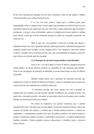 39
de lar fosse intentada por qualquer um dos dois, afastando a ideia de que apenas a mulher
seria beneficiada com a saída do homem do lar.
E se por um lado, pode-se alegar que o instituto pode gerar
desigualdades entre os cônjuges uma vez que aquele que permanece no imóvel ficará com um
patrimônio maior do que aquele que saiu, por outro lado o contra argumento aqui levantado é
justamente, o de que, como já defendido, ambos os cônjuges/conviventes podem se utilizar
desse direito, sendo que não há tratamento desigual no pleito da usucapião meramente em
razão do sexo.
Mais do que isso, essa garantia, é forma de se atingir não apenas a
igualdade formal, mas sim a igualdade material, aquela que permite o tratamento desigual dos
desiguais, quando, por exemplo, um dos cônjuges deixa o lar, enquanto o outro deve manter
ao bem e à família sem a assistência devida, mas com a possibilidade de adquirir a quota do
que o deixou, na referida ação de usucapião.
2.1.3 Principio da não intervenção familiar ou da liberdade
Prevê o art. 1.513 do Código Civil que “É defeso a qualquer pessoa de
direito público ou direito privado interferir na comunhão de vida instituída pela família”.
Trata-se da consagração do princípio da liberdade ou da não-intervenção na ótica do Direito
de Família.
Mantém relação direta com o princípio da autonomia privada, que
também deve existir no âmbito do Direito de Família, e pode ser entendida como o poder que
a pessoa tem de auto-regulamentar os próprios interesses.
A autonomia privada não existe apenas em sede contratual ou
obrigacional, mas também em sede familiar. Quando escolhemos, na escalada do afeto, com
quem ficar, com quem namorar, com quem ter uma união estável ou com quem casar, estamos
falando em autonomia privada, por exemplo.
Da leitura do dispositivo em questão constata-se que o sentido
almejado pelo texto é de privar que um ente público ou privado interfira de forma coativa nas
relações de família. No entanto, é evidente que o Estado poderá incentivar o controle de
natalidadee e o planejamento familiar por meio de políticas publicas, até mesmo porque a
própria Constituição também incentiva a paternidade responsável e o próprio planejamento
familiar, devendo o Estado propiciar recursos educacionais e científicos para o exercício
desses direitos.
 