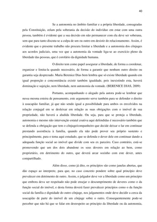 40
Se a autonomia no âmbito familiar e a própria liberdade, consagradas
pela Constituição, zelam pela soberania da decisão do indivíduo em estar com uma outra
pessoa, também é evidente que a sua decisão em não permanecer com ela deve ser soberana,
sem que para tanto discuta-se a culpa de um ou outro em desistir do relacionamento. Assim, é
evidente que o presente trabalho não procura limitar a liberdade e a autonomia dos cônjuges
aos acordos judiciais, uma vez que a autonomia da vontade liga-se ao exercício pleno da
liberdade das pessoas, que é corolário da dignidade humana.
O direito tem como papel assegurar a liberdade, de forma a coordenar,
organizar e limita-la quando necessário, de forma a garantir que nenhum outro direito ou
garantia seja desprezado. Maria Berenice Dias bem lembra que só existe liberdade quando em
igual proporção e concomitância existir também igualdade, pois inexistindo esta, haverá
dominação e sujeição, nem liberdade, nem autonomia da vontade. (BERENICE DIAS, 2009)
Portanto, acompanhando o alegado pela autora pode-se lembrar que
nessa mesma esteira de pensamento, este argumento serve também para se defender o direito
à usucapião familiar, já que não sendo igual a possibilidade para ambos os envolvidos na
relação conjugal em se desleixar em relação as suas obrigações com o imóvel de sua
propriedade, não haverá a aludida liberdade. Ou seja, para que se proteja a liberdade,
autonomia e mesmo não intervenção estatal coativa aqui defendidas é necessário também que
se defenda a obrigação que tem o cônjuge/companheiro que decide deixar o lar em continuar
prestando assistência à família, quando ela não pode prover seu próprio sustento e
principalmente, para o tema aqui estudado, que se defenda o dever dele em continuar dando a
adequada função social ao imóvel que divide com seu ex parceiro. Caso contrário, está-se
promovendo que um dos dois abandone os seus deveres em relação ao bem, como
proprietário, em detrimento do outro, que deverá arcar sozinho com este dever, antes
compartilhado.
Além disso, como já dito, os princípios são como janelas abertas, que
dão espaço ao interprete, para que, no caso concreto pondere sobre qual princípio deve
prevalecer em detrimento de outro. Assim, o julgador deve ver a liberdade como um princípio
que embora deva ser respeitado não pode ensejar o descumprimento de deveres como o da
função social do imóvel, e desta forma deverá fazer prevalecer princípios como o da função
social da família e dignidade do outro cônjuge, nos julgamentos onde deve decidir a cerca da
usucapião de parte do imóvel de um cônjuge sobre o outro. Consequentemente pode-se
perceber que não há que se falar em desrespeito ao principio da liberdade ou da autonomia,
 