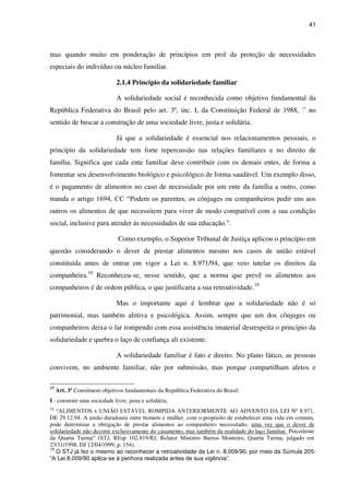 41
mas quando muito em ponderação de princípios em prol da proteção de necessidades
especiais do indivíduo ou núcleo familiar.
2.1.4 Principio da solidariedade familiar
A solidariedade social é reconhecida como objetivo fundamental da
República Federativa do Brasil pelo art. 3º, inc. I, da Constituição Federal de 1988, 17
no
sentido de buscar a construção de uma sociedade livre, justa e solidária.
Já que a solidariedade é essencial nos relacionamentos pessoais, o
princípio da solidariedade tem forte repercussão nas relações familiares e no direito de
família. Significa que cada ente familiar deve contribuir com os demais entes, de forma a
fomentar seu desenvolvimento biológico e psicológico de forma saudável. Um exemplo disso,
é o pagamento de alimentos no caso de necessidade por um ente da família a outro, como
manda o artigo 1694, CC “Podem os parentes, os cônjuges ou companheiros pedir uns aos
outros os alimentos de que necessitem para viver de modo compatível com a sua condição
social, inclusive para atender às necessidades de sua educação.”.
Como exemplo, o Superior Tribunal de Justiça aplicou o princípio em
questão considerando o dever de prestar alimentos mesmo nos casos de união estável
constituída antes de entrar em vigor a Lei n. 8.971/94, que veio tutelar os direitos da
companheira.18
Reconheceu-se, nesse sentido, que a norma que prevê os alimentos aos
companheiros é de ordem pública, o que justificaria a sua retroatividade.19
Mas o importante aqui é lembrar que a solidariedade não é só
patrimonial, mas também afetiva e psicológica. Assim, sempre que um dos cônjuges ou
companheiros deixa o lar rompendo com essa assistência imaterial desrespeita o principio da
solidariedade e quebra o laço de confiança ali existente.
A solidariedade familiar é fato e direito. No plano fático, as pessoas
convivem, no ambiente familiar, não por submissão, mas porque compartilham afetos e
17
Art. 3º Constituem objetivos fundamentais da República Federativa do Brasil:
I - construir uma sociedade livre, justa e solidária;
18
“ALIMENTOS x UNIÃO ESTÁVEL ROMPIDA ANTERIORMENTE AO ADVENTO DA LEI Nº 8.971,
DE 29.12.94. A união duradoura entre homem e mulher, com o propósito de estabelecer uma vida em comum,
pode determinar a obrigação de prestar alimentos ao companheiro necessitado, uma vez que o dever de
solidariedade não decorre exclusivamente do casamento, mas também da realidade do laço familiar. Precedente
da Quarta Turma” (STJ, REsp 102.819/RJ, Relator Ministro Barros Monteiro, Quarta Turma, julgado em
23/11/1998, DJ 12/04/1999, p. 154).
19
O STJ já fez o mesmo ao reconhecer a retroatividade da Lei n. 8.009/90, por meio da Súmula 205:
“A Lei 8.009/90 aplica-se à penhora realizada antes de sua vigência”.
 