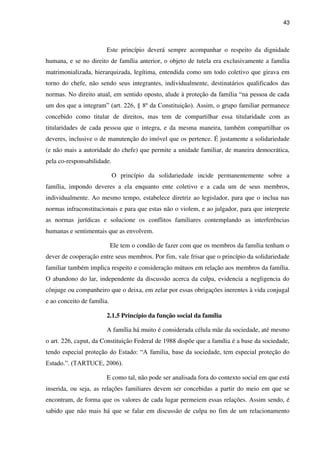 43
Este princípio deverá sempre acompanhar o respeito da dignidade
humana, e se no direito de família anterior, o objeto de tutela era exclusivamente a família
matrimonializada, hierarquizada, legítima, entendida como um todo coletivo que girava em
torno do chefe, não sendo seus integrantes, individualmente, destinatários qualificados das
normas. No direito atual, em sentido oposto, alude à proteção da família “na pessoa de cada
um dos que a integram” (art. 226, § 8º da Constituição). Assim, o grupo familiar permanece
concebido como titular de direitos, mas tem de compartilhar essa titularidade com as
titularidades de cada pessoa que o integra, e da mesma maneira, também compartilhar os
deveres, inclusive o de manutenção do imóvel que os pertence. É justamente a solidariedade
(e não mais a autoridade do chefe) que permite a unidade familiar, de maneira democrática,
pela co-responsabilidade.
O princípio da solidariedade incide permanentemente sobre a
família, impondo deveres a ela enquanto ente coletivo e a cada um de seus membros,
individualmente. Ao mesmo tempo, estabelece diretriz ao legislador, para que o inclua nas
normas infraconstitucionais e para que estas não o violem, e ao julgador, para que interprete
as normas jurídicas e solucione os conflitos familiares contemplando as interferências
humanas e sentimentais que as envolvem.
Ele tem o condão de fazer com que os membros da família tenham o
dever de cooperação entre seus membros. Por fim, vale frisar que o princípio da solidariedade
familiar também implica respeito e consideração mútuos em relação aos membros da família.
O abandono do lar, independente da discussão acerca da culpa, evidencia a negligencia do
cônjuge ou companheiro que o deixa, em zelar por essas obrigações inerentes à vida conjugal
e ao conceito de família.
2.1.5 Princípio da função social da família
A família há muito é considerada célula mãe da sociedade, até mesmo
o art. 226, caput, da Constituição Federal de 1988 dispõe que a família é a base da sociedade,
tendo especial proteção do Estado: “A família, base da sociedade, tem especial proteção do
Estado.”. (TARTUCE, 2006).
E como tal, não pode ser analisada fora do contexto social em que está
inserida, ou seja, as relações familiares devem ser concebidas a partir do meio em que se
encontram, de forma que os valores de cada lugar permeiem essas relações. Assim sendo, é
sabido que não mais há que se falar em discussão de culpa no fim de um relacionamento
 