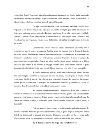 44
conjugal no Brasil. Entretanto, a família também deve obedecer a sua função social, comando
determinado constitucionalmente, e que consiste em varias funções, como a assistencial, a
educacional, a religiosa, a política, a moral, a psicológica, etc.
Ou seja, a entidade familiar como estrutura da sociedade também deve
respeitar a sua função social, seja ela qual for, tenha a função que tenha, respeitadas as
diferenças regionais, que as nortearão. Destarte, aquele que deixa o lar rompe com a entidade
familiar, e muitas vezes impossibilita a concretização da sua função social. Portanto, não
reconhecer ou não respeitar a função social da família é não aplicar a função social da própria
sociedade.
Devendo ser a função social da família interpretada de acordo com o
contexto em que se insere, a usucapião familiar pode ser buscada com a defesa da função
social da família, uma vez que serve de aparato mínimo para tal desiderato. A pluralidade das
formações familiares aceitas no ordenamento jurídico brasileiro é uma evidencia da
importância que tem ganhado a função social da família, já que assim, o cônjuge e os filhos
deixados pelo outro, e até mesmo o cônjuge sozinho serão considerados família, e para
atingirem tal principio precisam ter o suporte básico fornecido pelo imóvel a ser usucapido.
A família, como um instituto jurídico do ordenamento pátrio, tem um
fim, uma função a cumprir na sociedade em que se insere, e neste país, a função social
primeira da família é sem dúvida a formação e o desenvolvimento dos membros da mesma,
sendo que de acordo com o principio da solidariedade familiar, já comentado, todos os
membros dela devem contribuir neste objetivo uns com os outros.
No entanto, quando um cônjuge/ companheiro deixa o lar, e assim, a
família, de forma a não mais contribuir com seu desenvolvimento, quebra com a solidariedade
que deve existir entre os membros desta e muitas vezes torna inviável a busca pelo alcance da
função social dela, e como já defendido, pelos demais direitos essenciais, como o direito à
dignidade.
Pode-se perceber que todos os princípios aqui trabalhados operam de
maneira conjunta, de forma que um complementa o outro, e que o prejuízo a um pode tornar
difícil ou impossível o alcance dos demais. Portanto, necessário se faz a busca pela
efetividade de todos, e a usucapião ora trabalhada mostra-se meio hábil para tal feito.
2.2 A discussão acerca da culpa e do abandono de lar
 