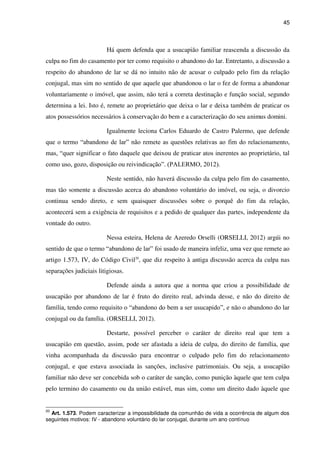 45
Há quem defenda que a usucapião familiar reascenda a discussão da
culpa no fim do casamento por ter como requisito o abandono do lar. Entretanto, a discussão a
respeito do abandono de lar se dá no intuito não de acusar o culpado pelo fim da relação
conjugal, mas sim no sentido de que aquele que abandonou o lar o fez de forma a abandonar
voluntariamente o imóvel, que assim, não terá a correta destinação e função social, segundo
determina a lei. Isto é, remete ao proprietário que deixa o lar e deixa também de praticar os
atos possessórios necessários à conservação do bem e a caracterização do seu animus domini.
Igualmente leciona Carlos Eduardo de Castro Palermo, que defende
que o termo “abandono de lar” não remete as questões relativas ao fim do relacionamento,
mas, “quer significar o fato daquele que deixou de praticar atos inerentes ao proprietário, tal
como uso, gozo, disposição ou reivindicação”. (PALERMO, 2012).
Neste sentido, não haverá discussão da culpa pelo fim do casamento,
mas tão somente a discussão acerca do abandono voluntário do imóvel, ou seja, o divorcio
continua sendo direto, e sem quaisquer discussões sobre o porquê do fim da relação,
acontecerá sem a exigência de requisitos e a pedido de qualquer das partes, independente da
vontade do outro.
Nessa esteira, Helena de Azeredo Orselli (ORSELLI, 2012) argúi no
sentido de que o termo “abandono de lar” foi usado de maneira infeliz, uma vez que remete ao
artigo 1.573, IV, do Código Civil20
, que diz respeito à antiga discussão acerca da culpa nas
separações judiciais litigiosas.
Defende ainda a autora que a norma que criou a possibilidade de
usucapião por abandono de lar é fruto do direito real, advinda desse, e não do direito de
família, tendo como requisito o “abandono do bem a ser usucapido”, e não o abandono do lar
conjugal ou da família. (ORSELLI, 2012).
Destarte, possível perceber o caráter de direito real que tem a
usucapião em questão, assim, pode ser afastada a ideia de culpa, do direito de família, que
vinha acompanhada da discussão para encontrar o culpado pelo fim do relacionamento
conjugal, e que estava associada às sanções, inclusive patrimoniais. Ou seja, a usucapião
familiar não deve ser concebida sob o caráter de sanção, como punição àquele que tem culpa
pelo termino do casamento ou da união estável, mas sim, como um direito dado àquele que
20
Art. 1.573. Podem caracterizar a impossibilidade da comunhão de vida a ocorrência de algum dos
seguintes motivos: IV - abandono voluntário do lar conjugal, durante um ano contínuo
 