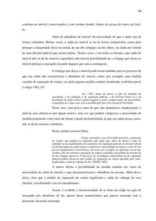 46
continua no imóvel, conservando-o, com animus domini, diante da escusa do outro em fazê-
lo.
Além do abandono do imóvel, há necessidade de que a saída seja de
forma voluntária. Muitas vezes, a saída do imóvel se da de forma compulsória, como para
proteger a integridade física ou moral, de um dos cônjuges ou dos filhos, ou ainda em virtude
de uma decisão judicial que assim ordena. Nestes casos, e em todos os demais, cuja saída do
imóvel não se dê de maneira espontânea não haverá possibilidade de o cônjuge que ficou no
imóvel pleitear a usucapião da parte daquele que saiu a contragosto.
O cônjuge que deixa o imóvel pode tomar medidas para se precaver de
que sua saída não caracterizará o abandono do imóvel, como, por exemplo, uma medida
cautelar de separação de corpos, ou ainda alguma medida cautelar inominada, conforme prevê
o artigo 1562, CC
Art. 1.562. Antes de mover a ação de nulidade do
casamento, a de anulação, a de separação judicial, a de divórcio direto ou a de
dissolução de união estável, poderá requerer a parte, comprovando sua necessidade,
a separação de corpos, que será concedida pelo juiz com a possível brevidade.
Neste caso, terá prova certa de que não abandonou simplesmente o
imóvel, mas afastou-se por algum motivo, uma vez que poderá comprovar a necessidade da
medida justamente como meio de obstar a perda da propriedade, já que sua saída nesses casos,
não se dá de maneira voluntária.
Neste sentido assevera Diniz
O juiz concederá, com a brevidade possível, a separação
de corpos, que poderá ser requerida pela parte que, antes de mover a ação de
nulidade ou de anulabilidade do casamento, de separação judicial, de divórcio direto
ou de dissolução da união estável, comprovar a necessidade de afastar o outro do lar,
por ser insuportável a convivência, em razão, por exemplo, de agressões ou de má-
conduta. Daí ser comum a separação de corpos cumulada com pedido de retirada do
lar do cônjuge agressivo. O processo de invalidação matrimonial ou de separação
judicial poderá iniciar-se pelo pedido de separação de corpos ajuizado pelo autor,
legalizando a saída do cônjuge do lar. (DINIZ, 2002)
A autora afirma a possibilidade da medida cautelar nos casos de
necessidade da saída do imóvel, o que descaracterizaria o abandono do mesmo. Além disso,
deixa claro que o pedido de separação de corpos legalizaria a saída do cônjuge do seio
familiar, corroborando com tal entendimento.
Assim, é evidente a desnecessidade de se falar em culpa na ação de
usucapião por abandono de lar, apesar dessa nomenclatura que parece ressurgir com a
discussão, há muito enterrada.
 