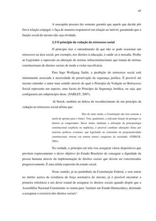 47
A usucapião procura tão somente garantir que aquele que decide pôr
fim à relação conjugal, o faça de maneira responsável em relação ao imóvel, garantindo que a
função social do mesmo não seja olvidada.
2.3 O princípio da vedação do retrocesso social
O principio traz o entendimento de que não se pode ocasionar um
retrocesso na área social, por exemplo, nos direitos à educação, à saúde ou à moradia. Proíbe
ao Legislador a supressão ou alteração de normas infraconstitucionais que tratam de normas
constitucionais de direitos sociais de modo a violar sua eficácia.
Para Ingo Wolfgang Sarlet, a proibição do retrocesso social está
intimamente associada à necessidade de preservação da segurança jurídica. É possível até
mesmo entender o autor num sentido através do qual o Princípio da Vedação ao Retrocesso
Social representa um aspecto, uma faceta do Princípio da Segurança Jurídica, ou seja, que
configuraria um subprincípio deste. (SARLET, 2007).
Já Streck, também na defesa do reconhecimento de um princípio da
vedação ao retrocesso social afirma que:
Dito de outro modo, a Constituição não tem somente a
tarefa de apontar para o futuro. Tem, igualmente, a relevante função de proteger os
direitos já conquistados. Desse modo, mediante a utilização da principiologia
constitucional (explícita ou implícita), é possível combater alterações feitas por
maiorias políticas eventuais, que legislando na contramão da programaticidade
constitucional, retiram (ou tentam retirar) conquistas da sociedade. (STRECK,
2001).
Na verdade, o principio em tela visa assegurar vários dispositivos que
prevêem expressamente o dever objetivo do Estado Brasileiro de consagrar a dignidade da
pessoa humana através da implementação de direitos sociais que devem ser concretizados
progressivamente. É uma nítida expressão do estado social.
Neste sentido, já no preâmbulo da Constituição Federal, e sem entrar
no mérito acerca da existência de força normativa do mesmo, já é possível encontrar a
primeira referência a um dever estatal de assegurar os direitos sociais quando dispõe que a
Assembléia Nacional Constituinte se reuniu para "instituir um Estado Democrático, destinado
a assegurar o exercício dos direitos sociais".
 