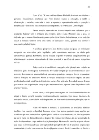 48
O art. 6º da CF, que está inserido no Título II, destinado aos direitos e
garantias fundamentais estabelece que "São direitos sociais a educação, a saúde, a
alimentação, o trabalho, a moradia, o lazer, a segurança, a previdência social, a proteção à
maternidade e à infância, a assistência aos desamparados, na forma desta Constituição".
Dessa maneira, contrario aos dizeres daqueles que defendem que a
usucapião familiar fere o principio em comento, como Maria Berenice Dias e pode-se
defender que o mesmo é fundamento para o pleito de tal direito, haja vista que negar o direito
social à moradia também seria uma forma de retrocesso social, quando esse direito é
assegurado pela Lei Maior.
A evolução progressiva dos direitos sociais não pode ser livremente
estagnada ou retrocedida pelo legislador, pelo constituinte derivado ou ainda pela
administração pública. Entretanto, não se chegará ao ponto de afirmar categoricamente que
absolutamente nenhuma circunstância de fato permitirá o sacrifício de certas conquistas
sociais.
Pelo contrário, é corolário da concepção principiológica da vedação ao
retrocesso que a mesma pode e até mesmo deve ceder sempre que as circunstâncias do caso
concreto demonstrarem a necessidade de que outros princípios ou regras devem preponderar
sobre o princípio ora analisado. Assim, a vedação ao retrocesso social não importa em uma
proibição absoluta à modificação dos direitos sociais. Sua aplicação dependerá sempre de uma
ponderação com os princípios e regras que, no caso concreto, operam como forças favoráveis
a tal movimento.
Assim sendo, a usucapião familiar pode ser vista como uma forma de
atingir o direito social à moradia, constitucionalmente garantido, visto nessas hipóteses, da
usucapião tratada, como direito mais importante, em detrimento dos demais princípios, que se
aspire proteger.
Além do direito à moradia, o acolhimento da usucapião familiar
também visa garantir a dignidade humana, como visto acima, portanto, para aqueles que
acreditam que esse instituto fere o principio da vedação do retrocesso social, há o argumento
de que o pleito ora defendido protege direitos tão ou mais importantes, do que a proibição da
volta da discussão da culpa no fim da relação conjugal. Deste modo, também se pode afirmar
que negar o direito àquele que tem legitimidade para pleiteá-lo vai de encontro ao principio
ora estudado por não concretizar os direitos já postos como o direito à moradia, e o direito a
 