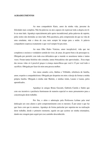 AGRADECIMENTOS
Ao meu companheiro Kartz, amor da minha vida, presente da
felicidade mais completa. Não há palavras ou atos capazes de expressar toda a alegria em tê-
lo ao meu lado. Agradeço especialmente pelo apoio incondicional, pelas palavras de suporte,
pelas noites não dormidas ao meu lado. Pela paciência, pela compreensão de que na vida de
uma estudante, mãe e dona de casa nem sempre há tempo para a união. A palavra
companheiro expressa exatamente o que você sempre foi pra mim.
Ao meu filho Pedro Vinícius, amor inexplicável, vida que me
completou e ensinou o verdadeiro sentido de viver, de amar, de querer bem e de preocupar-se.
Obrigada por permitir com toda essa delicadeza que a mamãe se ausentasse tantas e tantas
vezes. Foram tantas histórias não contadas, tantas brincadeiras não aproveitadas... Essa etapa
das nossas vidas só é possível graças à criança maravilhosa que você é. É por você todo o
sacrifício. Obrigada por fazer de mim uma pessoa melhor.
Aos meus amados avós, Idalina e Vilibaldo, referência de família,
amor, respeito e companheirismo. Obrigada por despertar em mim o desejo de formar a minha
própria família. Obrigada à minha mãe Marlete, e minhas irmãs, Laiane e Laiara, pelos
aprendizados.
Agradeço às amigas Bruna Guzzatti, Gabriela Camila e Salete que
com seu incentivo e paciência iluminaram de maneira especial os meus pensamentos para a
concretização deste trabalho.
Por fim, o afeto e admiração pela Professora Leilane pela total
dedicação aos seus alunos e pelo comprometimento com os mesmos. É por amar o que faz
que fazes com que te amemos. Agradeço de forma particular por suportar-me na realização
deste trabalho, desde o primeiro momento, aquele em que aceitou ser minha orientadora,
dando-me coragem para seguir por esse caminho desconhecido.
 