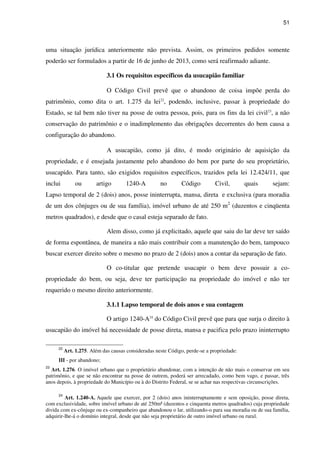 51
uma situação jurídica anteriormente não prevista. Assim, os primeiros pedidos somente
poderão ser formulados a partir de 16 de junho de 2013, como será reafirmado adiante.
3.1 Os requisitos específicos da usucapião familiar
O Código Civil prevê que o abandono de coisa impõe perda do
patrimônio, como dita o art. 1.275 da lei22
, podendo, inclusive, passar à propriedade do
Estado, se tal bem não tiver na posse de outra pessoa, pois, para os fins da lei civil23
, a não
conservação do patrimônio e o inadimplemento das obrigações decorrentes do bem causa a
configuração do abandono.
A usucapião, como já dito, é modo originário de aquisição da
propriedade, e é ensejada justamente pelo abandono do bem por parte do seu proprietário,
usucapido. Para tanto, são exigidos requisitos específicos, trazidos pela lei 12.424/11, que
inclui ou artigo 1240-A no Código Civil, quais sejam:
Lapso temporal de 2 (dois) anos, posse ininterrupta, mansa, direta e exclusiva (para moradia
de um dos cônjuges ou de sua família), imóvel urbano de até 250 m2
(duzentos e cinqüenta
metros quadrados), e desde que o casal esteja separado de fato.
Alem disso, como já explicitado, aquele que saiu do lar deve ter saído
de forma espontânea, de maneira a não mais contribuir com a manutenção do bem, tampouco
buscar exercer direito sobre o mesmo no prazo de 2 (dois) anos a contar da separação de fato.
O co-titular que pretende usucapir o bem deve possuir a co-
propriedade do bem, ou seja, deve ter participação na propriedade do imóvel e não ter
requerido o mesmo direito anteriormente.
3.1.1 Lapso temporal de dois anos e sua contagem
O artigo 1240-A24
do Código Civil prevê que para que surja o direito à
usucapião do imóvel há necessidade de posse direta, mansa e pacifica pelo prazo ininterrupto
22
Art. 1.275. Além das causas consideradas neste Código, perde-se a propriedade:
III - por abandono;
23
Art. 1.276. O imóvel urbano que o proprietário abandonar, com a intenção de não mais o conservar em seu
patrimônio, e que se não encontrar na posse de outrem, poderá ser arrecadado, como bem vago, e passar, três
anos depois, à propriedade do Município ou à do Distrito Federal, se se achar nas respectivas circunscrições.
24
Art. 1.240-A. Aquele que exercer, por 2 (dois) anos ininterruptamente e sem oposição, posse direta,
com exclusividade, sobre imóvel urbano de até 250m² (duzentos e cinquenta metros quadrados) cuja propriedade
divida com ex-cônjuge ou ex-companheiro que abandonou o lar, utilizando-o para sua moradia ou de sua família,
adquirir-lhe-á o domínio integral, desde que não seja proprietário de outro imóvel urbano ou rural.
 