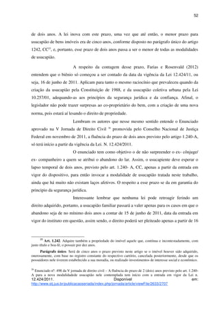 52
de dois anos. A lei inova com este prazo, uma vez que até então, o menor prazo para
usucapião de bens imóveis era de cinco anos, conforme disposto no parágrafo único do artigo
1242, CC25
, e, portanto, esse prazo de dois anos passa a ser o menor de todas as modalidades
de usucapião.
A respeito da contagem desse prazo, Farias e Rosenvald (2012)
entendem que o biênio só começou a ser contado da data da vigência da Lei 12.424/11, ou
seja, 16 de junho de 2011. Aplicam para tanto o mesmo raciocínio que prevaleceu quando da
criação da usucapião pela Constituição de 1988, e da usucapião coletiva urbana pela Lei
10.257/01, adequando-as aos princípios da segurança jurídica e da confiança. Afinal, o
legislador não pode trazer surpresas ao co-proprietário do bem, com a criação de uma nova
norma, pois estará aí lesando o direito de propriedade.
Lembram os autores que nesse mesmo sentido entende o Enunciado
aprovado na V Jornada de Direito Civil 26
promovida pelo Conselho Nacional de Justiça
Federal em novembro de 2011, a fluência do prazo de dois anos previsto pelo artigo 1.240-A,
só terá início a partir da vigência da Lei. N. 12.424/2011.
O enunciado tem como objetivo o de não surpreender o ex- cônjuge/
ex- companheiro a quem se atribui o abandono do lar. Assim, o usucapiente deve esperar o
lapso temporal de dois anos, previsto pelo art. 1.240- A, CC, apenas a partir da entrada em
vigor do dispositivo, para então invocar a modalidade de usucapião tratada neste trabalho,
ainda que há muito não existam laços afetivos. O respeito a esse prazo se da em garantia do
principio da segurança jurídica.
Interessante lembrar que nenhuma lei pode retroagir ferindo um
direito adquirido, portanto, a usucapião familiar passará a valer apenas para os casos em que o
abandono seja de no mínimo dois anos a contar de 15 de junho de 2011, data da entrada em
vigor do instituto em questão, assim sendo, o direito poderá ser pleiteado apenas a partir de 16
25
Art. 1.242. Adquire também a propriedade do imóvel aquele que, contínua e incontestadamente, com
justo título e boa-fé, o possuir por dez anos.
Parágrafo único. Será de cinco anos o prazo previsto neste artigo se o imóvel houver sido adquirido,
onerosamente, com base no registro constante do respectivo cartório, cancelada posteriormente, desde que os
possuidores nele tiverem estabelecido a sua moradia, ou realizado investimentos de interesse social e econômico.
26
Enunciado nº: 498 da V jornada de direito civil – A fluência do prazo de 2 (dois) anos previsto pelo art. 1.240-
A para a nova modalidadede usucapião nele contemplada tem início com a entrada em vigor da Lei n.
12.424/2011. Disponível em:
http://www.stj.jus.br/publicacaoseriada/index.php/jornada/article/viewFile/2633/2707
 