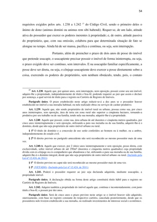 54
requisitos exigidos pelos arts. 1.238 a 1.242 27
do Código Civil, sendo o primeiro deles o
ânimo de dono (animus domini ou animus rem sibi habendi). Requer-se, de um lado, atitude
ativa do possuidor que exerce os poderes inerentes à propriedade; e, de outro, atitude passiva
do proprietário, que, com sua omissão, colabora para que determinada situação de fato se
alongue no tempo. Ainda há de ser mansa, pacifica e contínua, ou seja, sem interrupção.
Portanto, além de preencher o prazo de dois anos de posse do imóvel
que pretende usucapir, o usucapiente precisar possuir o imóvel de forma ininterrupta, ou seja,
o prazo exigido deve ser contínuo, sem intervalos. E na usucapião familiar especificamente, a
posse deve ser direta, ou seja, o cônjuge usucapiente deve exercer a posse diretamente sobre a
coisa, exercendo os poderes do proprietário, sem nenhum obstáculo, tendo, pois, o contato
27
Art. 1.238. Aquele que, por quinze anos, sem interrupção, nem oposição, possuir como seu um imóvel,
adquire-lhe a propriedade, independentemente de título e boa-fé; podendo requerer ao juiz que assim o declare
por sentença, a qual servirá de título para o registro no Cartório de Registro de Imóveis.
Parágrafo único. O prazo estabelecido neste artigo reduzir-se-á a dez anos se o possuidor houver
estabelecido no imóvel a sua moradia habitual, ou nele realizado obras ou serviços de caráter produtivo.
Art. 1.239. Aquele que, não sendo proprietário de imóvel rural ou urbano, possua como sua, por cinco
anos ininterruptos, sem oposição, área de terra em zona rural não superior a cinqüenta hectares, tornando-a
produtiva por seu trabalho ou de sua família, tendo nela sua moradia, adquirir-lhe-á a propriedade.
Art. 1.240. Aquele que possuir, como sua, área urbana de até duzentos e cinqüenta metros quadrados, por
cinco anos ininterruptamente e sem oposição, utilizando-a para sua moradia ou de sua família, adquirir-lhe-á o
domínio, desde que não seja proprietário de outro imóvel urbano ou rural.
§ 1o
O título de domínio e a concessão de uso serão conferidos ao homem ou à mulher, ou a ambos,
independentemente do estado civil.
§ 2o
O direito previsto no parágrafo antecedente não será reconhecido ao mesmo possuidor mais de uma
vez.
Art. 1.240-A. Aquele que exercer, por 2 (dois) anos ininterruptamente e sem oposição, posse direta, com
exclusividade, sobre imóvel urbano de até 250m² (duzentos e cinquenta metros quadrados) cuja propriedade
divida com ex-cônjuge ou ex-companheiro que abandonou o lar, utilizando-o para sua moradia ou de sua família,
adquirir-lhe-á o domínio integral, desde que não seja proprietário de outro imóvel urbano ou rural. (Incluído pela
Lei nº 12.424, de 2011)
§ 1o
O direito previsto no caput não será reconhecido ao mesmo possuidor mais de uma vez.
§ 2o
(VETADO). (Incluído pela Lei nº 12.424, de 2011)
Art. 1.241. Poderá o possuidor requerer ao juiz seja declarada adquirida, mediante usucapião, a
propriedade imóvel.
Parágrafo único. A declaração obtida na forma deste artigo constituirá título hábil para o registro no
Cartório de Registro de Imóveis.
Art. 1.242. Adquire também a propriedade do imóvel aquele que, contínua e incontestadamente, com justo
título e boa-fé, o possuir por dez anos.
Parágrafo único. Será de cinco anos o prazo previsto neste artigo se o imóvel houver sido adquirido,
onerosamente, com base no registro constante do respectivo cartório, cancelada posteriormente, desde que os
possuidores nele tiverem estabelecido a sua moradia, ou realizado investimentos de interesse social e econômico.
 