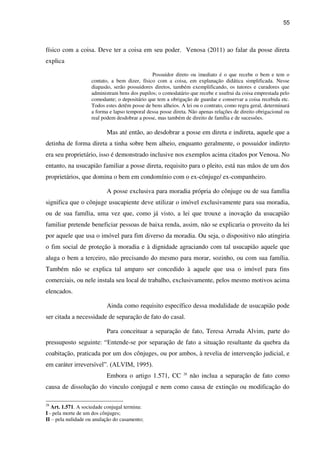 55
físico com a coisa. Deve ter a coisa em seu poder. Venosa (2011) ao falar da posse direta
explica
Possuidor direto ou imediato é o que recebe o bem e tem o
contato, a bem dizer, físico com a coisa, em explanação didática simplificada. Nesse
diapasão, serão possuidores diretos, também exemplificando, os tutores e curadores que
administram bens dos pupilos; o comodatário que recebe e usufrui da coisa emprestada pelo
comodante; o depositário que tem a obrigação de guardar e conservar a coisa recebida etc.
Todos estes detêm posse de bens alheios. A lei ou o contrato, como regra geral, determinará
a forma e lapso temporal dessa posse direta. Não apenas relações de direito obrigacional ou
real podem desdobrar a posse, mas também de direito de família e de sucessões.
Mas até então, ao desdobrar a posse em direta e indireta, aquele que a
detinha de forma direta a tinha sobre bem alheio, enquanto geralmente, o possuidor indireto
era seu proprietário, isso é demonstrado inclusive nos exemplos acima citados por Venosa. No
entanto, na usucapião familiar a posse direta, requisito para o pleito, está nas mãos de um dos
proprietários, que domina o bem em condomínio com o ex-cônjuge/ ex-companheiro.
A posse exclusiva para moradia própria do cônjuge ou de sua família
significa que o cônjuge usucapiente deve utilizar o imóvel exclusivamente para sua moradia,
ou de sua família, uma vez que, como já visto, a lei que trouxe a inovação da usucapião
familiar pretende beneficiar pessoas de baixa renda, assim, não se explicaria o proveito da lei
por aquele que usa o imóvel para fim diverso da moradia. Ou seja, o dispositivo não atingiria
o fim social de proteção à moradia e à dignidade agraciando com tal usucapião aquele que
aluga o bem a terceiro, não precisando do mesmo para morar, sozinho, ou com sua família.
Também não se explica tal amparo ser concedido à aquele que usa o imóvel para fins
comerciais, ou nele instala seu local de trabalho, exclusivamente, pelos mesmo motivos acima
elencados.
Ainda como requisito específico dessa modalidade de usucapião pode
ser citada a necessidade de separação de fato do casal.
Para conceituar a separação de fato, Teresa Arruda Alvim, parte do
pressuposto seguinte: “Entende-se por separação de fato a situação resultante da quebra da
coabitação, praticada por um dos cônjuges, ou por ambos, à revelia de intervenção judicial, e
em caráter irreversível”. (ALVIM, 1995).
Embora o artigo 1.571, CC 28
não inclua a separação de fato como
causa de dissolução do vinculo conjugal e nem como causa de extinção ou modificação do
28
Art. 1.571. A sociedade conjugal termina:
I - pela morte de um dos cônjuges;
II – pela nulidade ou anulação do casamento;
 