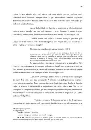 56
regime de bens adotado pelo casal, não se pode mais admitir que um casal que esteja
cultivando vidas separadas, independentes, e que possivelmente continue adquirindo
patrimônio sem o auxilio do outro, tenha que dividir os bens ou mesmo a vida com aquele que
nada mais tem de afinidade.
Apesar da facilidade em divorciar-se atualmente, as relações informais
também têm-se tornado cada vez mais comuns, e nesse diapasão, o tempo, desgaste
emocional, e mesmo custos financeiros de um divórcio, nem sempre são aceitos pelo casal.
Também, muitos dos direitos e deveres conjugais previstos pelo
Código Civil são desfeitos com a mera separação de fato, porque então, não aceitar que se
altere o regime de bens nessas situações?
Nesse mesmo entendimento, leciona Monteiro (2004)
A separação de fato prolongada deveria pôr fim ao
regime de bens, até mesmo no que refere aos bens havidos por herança, que
deixariam, nesse caso, de comunicar-se. Isto em razão da ausência de affectio
maritalis na separação de fato do casal e do enriquecimento ilícito que pode
provocar a continuidade da comunhão nesse caso.
Se alguns direitos e deveres se extinguem com a separação de fato,
como, por exemplo, pode-se reconhecer a união estável daquele que se encontra separado de
fato, o fim do dever de coabitação e fidelidade recíproca, mostra-se inexplicável e até mesmo
controverso não aceitar o fim do regime de bens escolhido pelo casal.
Além disso, a separação de fato possui o lastro de iniciar a contagem
do prazo, de 2 (dois) anos para a usucapião. À primeira vista pode parecer que o referido
prazo somente começaria a fluir a partir da decretação do divórcio ou da dissolução da união
estável, e há quem defenda essa ideia, alegando que antes disso, não se pode falar em ex-
cônjuge ou ex-companheiro, além do que não corre prescrição entre cônjuges e companheiros,
na constância da sociedade conjugal ou da união estável conforme os artigos 197, I, e 1.244,29
ambos do Código Civil.
Todavia, a separação de fato, que acarreta o fim de deveres do
casamento e, do regime patrimonial, como aqui defendido, faz com que não comuniquem os
III - pela separação judicial;
IV - pelo divórcio.
29
Art. 197. Não corre a prescrição:
I - entre os cônjuges, na constância da sociedade conjugal;
Art. 1.244. Estende-se ao possuidor o disposto quanto ao devedor acerca das causas que obstam,
suspendem ou interrompem a prescrição, as quais também se aplicam à usucapião.
 