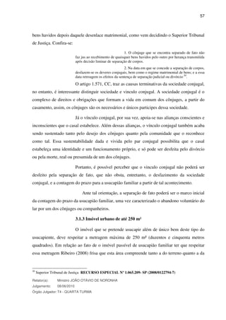 57
bens havidos depois daquele desenlace matrimonial, como vem decidindo o Superior Tribunal
de Justiça. Confira-se:
1. O cônjuge que se encontra separado de fato não
faz jus ao recebimento de quaisquer bens havidos pelo outro por herança transmitida
após decisão liminar de separação de corpos.
2. Na data em que se concede a separação de corpos,
desfazem-se os deveres conjugais, bem como o regime matrimonial de bens; e a essa
data retroagem os efeitos da sentença de separação judicial ou divórcio.30
.
O artigo 1.571, CC, traz as causas terminativas da sociedade conjugal,
no entanto, é interessante distinguir sociedade e vinculo conjugal. A sociedade conjugal é o
complexo de direitos e obrigações que formam a vida em comum dos cônjuges, a partir do
casamento, assim, os cônjuges são os necessários e únicos participes dessa sociedade.
Já o vínculo conjugal, por sua vez, apoia-se nas alianças conscientes e
inconscientes que o casal estabelece. Além dessas alianças, o vínculo conjugal também acaba
sendo sustentado tanto pelo desejo dos cônjuges quanto pela comunidade que o reconhece
como tal. Essa sustentabilidade dada e vivida pelo par conjugal possibilita que o casal
estabeleça uma identidade e um funcionamento próprio, e só pode ser desfeita pelo divórcio
ou pela morte, real ou presumida de um dos cônjuges.
Portanto, é possível perceber que o vinculo conjugal não poderá ser
desfeito pela separação de fato, que não obsta, entretanto, o desfazimento da sociedade
conjugal, e a contagem do prazo para a usucapião familiar a partir de tal acontecimento.
Ante tal orientação, a separação de fato poderá ser o marco inicial
da contagem do prazo da usucapião familiar, uma vez caracterizado o abandono voluntário do
lar por um dos cônjuges ou companheiros.
3.1.3 Imóvel urbano de até 250 m²
O imóvel que se pretende usucapir além de único bem deste tipo do
usucapiente, deve respeitar a metragem máxima de 250 m² (duzentos e cinquenta metros
quadrados). Em relação ao fato de o imóvel passível de usucapião familiar ter que respeitar
essa metragem Ribeiro (2008) frisa que esta área compreende tanto a do terreno quanto a da
30
Superior Tribunal de Justiça RECURSO ESPECIAL Nº 1.065.209- SP (2008/0122794-7)
Relator(a): Ministro JOÃO OTÁVIO DE NORONHA
Julgamento: 08/06/2010
Órgão Julgador: T4 - QUARTA TURMA
 