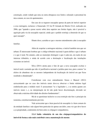 58
construção, sendo vedado que uma ou outra ultrapasse esse limite e afastado o percentual da
área comum, no caso de apartamentos.
Em caso de se requerer usucapião apenas de parte de imóvel superior
a essa metragem, esclarece o Enunciado 313 da IV Jornada de Direito Civil, realizada em
2006, que “quando a posse ocorre sobre área superior aos limites legais, não é possível a
aquisição pela via da usucapião especial, ainda que o pedido restrinja a dimensão do que se
quer usucapir”.
Diante disso, acredita-se que o mesmo entendimento cabe à usucapião
familiar.
Além de respeitar a metragem máxima, o imóvel também tem que ser
urbano. É interessante lembrar que o código tributário nacional é quem define o que é urbano
e o que é rural. No entanto, cabe ao município distinguir o que é cada um, em razão do seu
interesse tributário, e ainda de acordo com a destinação e localização das instalações
existentes no imóvel.
Silva (2011) atenta para o fato de que a nova usucapião excluiu o
imóvel rural e assinala que não vê justificativa racional e jurídica para isso, para a autora “os
efeitos do abandono são os mesmos independente da localização do imóvel em que ficou
residindo o abandonado”.
Corroboram com esse entendimento Souza e Manoel (2012)
acrescentando que no caso dos imóveis rurais deve-se observar o limite mínimo legal
estabelecido para o módulo rural. E acrescentam “se o legislador (...) se omitiu quanto aos
imóveis rurais (...), na interpretação da lei não pode haver discriminação, devendo ser
observada a máxima efetividade dos direitos fundamentais”.
Há de se questionar inclusive se essa restrição não fere o principio da
isonomia, constitucionalmente previsto.
Vale acrescentar que o bem passível de usucapião é o bem comum do
da entidade familiar e não algum bem particular de apenas um deles, uma vez que deve haver
a co-propriedade, condominio do bem entre os cônjuges/ companheiros.
3.1.4 Saída voluntária de um dos cônjuges/companheiros do
imóvel de forma a não mais contribuir com a manutenção do mesmo
 