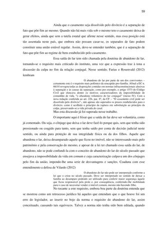 59
Ainda que o casamento seja dissolvido pelo divórcio é a separação de
fato que põe fim ao mesmo. Quando não há mais vida sob o mesmo teto o casamento deixa de
gerar efeitos, ainda que sem a tutela estatal que afirme nesse sentido, mas essa posição está
tão assentada neste país, que embora não possam casar-se, os separados de fato podem
constituir uma união estável regular. Assim, deve-se entender também, que é a separação de
fato que põe fim ao regime de bens estabelecido pelo casamento.
Essa saída do lar tem sido chamada pela doutrina de abandono de lar,
tornando-se o requisito mais criticado do instituto, uma vez que a expressão traz à tona a
discussão da culpa no fim da relação conjugal. Nesse sentido, Farias e Rosenvald (2012)
lembram
O abandono do lar por parte de um dos conviventes –
certamente este é o requisito mais polêmico da usucapião pro-família. Afinal a EC n.
66/10 revogou todas as disposições contidas em normas infraconstitucionais alusivas
à separação e às causas da separação, como por exemplo, o artigo 1573 do Código
Civil que elencava dentre os motivos caracterizadores da impossibilidade de
comunhão de vida, “o abandono voluntário do lar conjugal” (inciso IV). Com a
nova redação conferida ao art. 226, par. 6º, da CF – “O casamento civil pode ser
dissolvido pelo divórcio”-, não apenas são superados os prazos estabelecidos para o
divórcio, como é acolhido o princípio da ruptura em substituição ao princípio da
culpa, preservando-se a vida privada do casal.
Mas esta discussão já foi superada nesse trabalho.
O importante aqui é frisar que a saída do lar deve ser voluntária, como
já comentado. Ou seja, o cônjuge que deixa o lar deve fazê-lo porque quis, sem que tenha sido
pressionado ou coagido para tanto, sem que tenha saído por conta de decisão judicial neste
sentido, ou ainda para proteção de sua integridade física ou da dos filhos. Aquele que
abandona o lar, deixa desamparado aquele que ficou no imóvel, não se interessando mais pelo
patrimônio e pela conservação do mesmo, e apesar de a lei ter chamado essa saída do lar, de
abandono, não se pode confundi-la com o conceito de abandono do lar do século passado que
ensejava a impossibilidade da vida em comum e cuja caracterização culpava um dos cônjuges
pelo fim da união, impondo-lhe uma serie de desvantagens e sanções. Coaduna com esse
entendimento a defesa de Vilardo (2012)
O abandono do lar não pode ser interpretado conforme a
lei que o criou no século passado. Deve ser interpretado no sentido de deixar a
família ao desamparo podendo ser utilizado para conferir maior segurança àquele
que ficou responsável pela prole e, por conseqüência, conferindo-lhe mobilidade
para o caso de necessitar vender o imóvel comum, mesmo não havendo filho.
No tocante a este requisito, embora boa parte da doutrina entenda que
se mostrou como um retrocesso jurídico há aqueles que entendam que o que houve foi um
erro do legislador, ao inserir no bojo da norma o requisito do abandono do lar, assim
conceituado, causando tais equívocos. Talvez a norma não tenha sido bem editada, quando
 